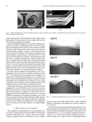 678 JOURNAL OF MICROELECTROMECHANICAL SYSTEMS, VOL. 14, NO. 4, AUGUST 2005
Fig. 6. SEM of the Bottom view of the assembled parafﬁn wax container bonded using overglaze: (a) underside view of the container and (b) close-up view
showing overglaze between layers.
require high pressures, high temperatures, high voltages and/or
pretreatment. For these reasons, a much simpler, and novel ad-
hesive bonding technique was adopted.
Overglaze (QQ550, Dupont) was successfully exploited as an
adhesive. This paste is traditionally used as a circuit encapsu-
lant for packaging electronic devices. The overglaze was thinly
spread on a glass slide and the silicon layers were placed in
contact with the overglaze, in order to coat the silicon layers
with a thin sheet of overglaze. The overglaze pasted layers were
pressed together, and then ﬁred in a furnace at 550 C for 10
min in air. During ﬁring, the overglaze’s glass frit powder melts
and forms a continuous bonding layer, with the molten over-
glaze completely ﬁlling any gaps at the interfaces. The bonded
silicon and glass layers were observed using an SEM, as shown
in Fig. 6. As seen in Fig. 6(b), the interfaces between the silicon
layers are securely bonded and sealed using the overglaze. The
bonded container layers were also bonded to the glass micro-
heater layer using the same overglaze and ﬁring conditions.
In order to ﬁll the containers with parafﬁn wax, the assem-
bled Braille cell was placed on a hotplate and heated to about
50 C. The parafﬁn wax was injected into the containers in a
molten state. While ﬁlling with parafﬁn wax, no outﬂow was
observed at the bonded interfaces. Once the containers are ﬁlled
with parafﬁn wax, the Braille cell is allowed to cool to room
temperature. After solidifying, the almost ﬁlled containers were
toped-up using very small volumes of solid parafﬁn wax.
The last part of the process was to fabricate the silicone rubber
diaphragms on top of the Braille cell, to cap the containers.
For this research, Dow Corning 734 Flowable Sealant (one-part
RTV silicone rubber) was employed to realize the elastic di-
aphragms. This silicone rubber has a relatively low viscosity
(43000 cP), allowing it to be applied by brushing, and is cured
at room temperature. Moreover, the rubber has suitable Young’s
modulus and elongation. The silicone rubber was completely
cured after 24 h. Although the thicknesses of the diaphragms
were not identical, the average thickness was approximately
82 m.
V. MEASUREMENT CHARACTERISTICS
The completely assembled Braille cell was positioned on an
X-Y stage of a Zeiss optical microscope (OM). To demonstrate
actuation of the Braille dots, a direct current (dc) actuation
voltage was applied using a conventional dc power supplier.
Fig. 7. Actuation of the Braille dot after 1 min: (a) 0 V, (b) 7 V, and (c) 10 V.
The dots were successfully formed. Fig. 7 shows different
heights of a Braille dot with different dc actuation voltages of
0, 7, and 10 V.
Three-dimensional transient ﬁnite element simulations of the
gold microheater were performed. The simulation results were
used for prediction the heater temperatures. The dc power was
calculated from , using the measured electrical re-
sistance of the gold microheaters and dc ac-
tuation voltage (V), in order to obtain a relationship between
 
