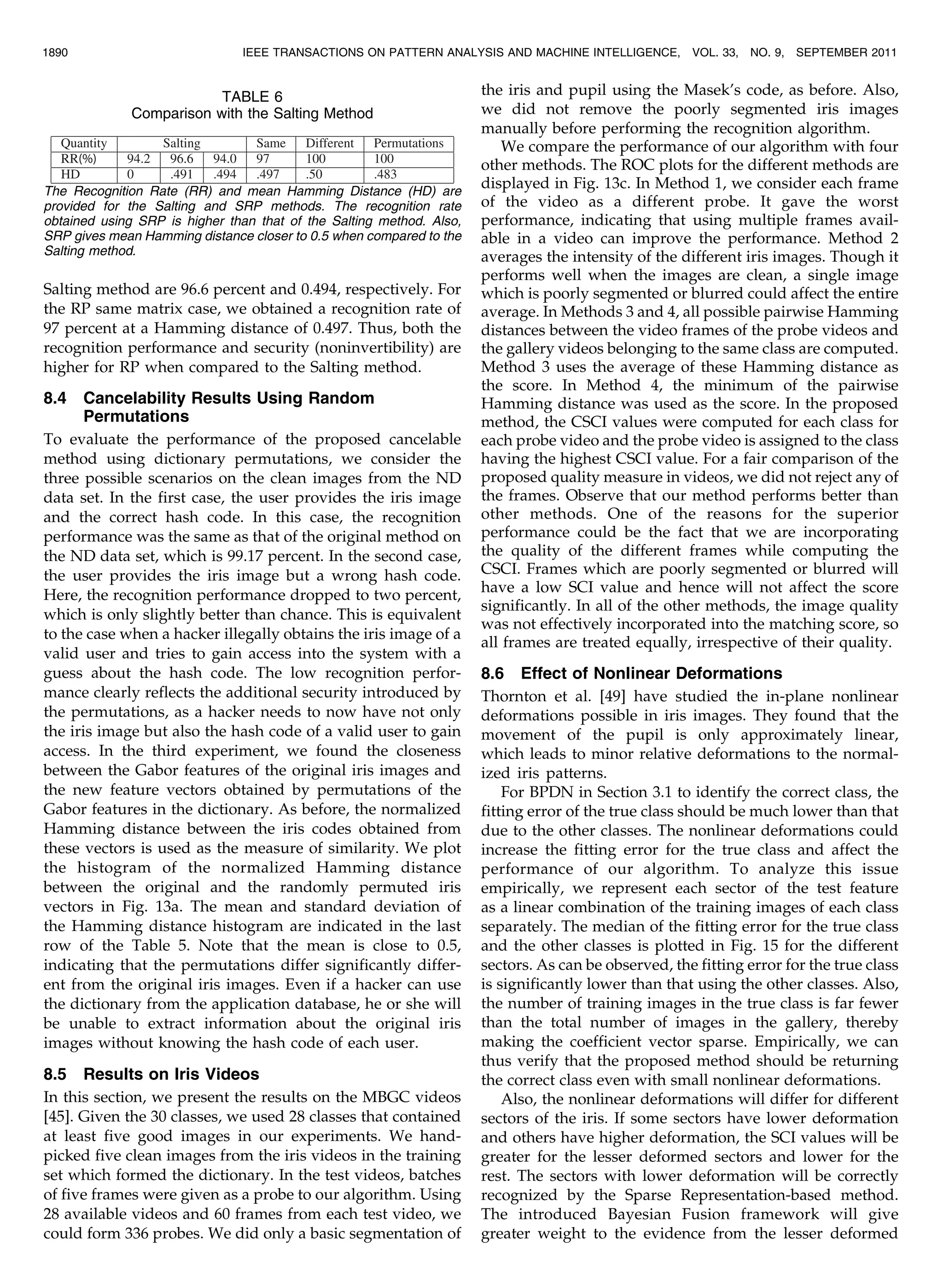Salting method are 96.6 percent and 0.494, respectively. For the RP same matrix case, we obtained a recognition rate of 97 percent at a Hamming distance of 0.497. Thus, both the recognition performance and security (noninvertibility) are higher for RP when compared to the Salting method. 8.4 Cancelability Results Using Random Permutations To evaluate the performance of the proposed cancelable method using dictionary permutations, we consider the three possible scenarios on the clean images from the ND data set. In the first case, the user provides the iris image and the correct hash code. In this case, the recognition performance was the same as that of the original method on the ND data set, which is 99.17 percent. In the second case, the user provides the iris image but a wrong hash code. Here, the recognition performance dropped to two percent, which is only slightly better than chance. This is equivalent to the case when a hacker illegally obtains the iris image of a valid user and tries to gain access into the system with a guess about the hash code. The low recognition perfor- mance clearly reflects the additional security introduced by the permutations, as a hacker needs to now have not only the iris image but also the hash code of a valid user to gain access. In the third experiment, we found the closeness between the Gabor features of the original iris images and the new feature vectors obtained by permutations of the Gabor features in the dictionary. As before, the normalized Hamming distance between the iris codes obtained from these vectors is used as the measure of similarity. We plot the histogram of the normalized Hamming distance between the original and the randomly permuted iris vectors in Fig. 13a. The mean and standard deviation of the Hamming distance histogram are indicated in the last row of the Table 5. Note that the mean is close to 0.5, indicating that the permutations differ significantly differ- ent from the original iris images. Even if a hacker can use the dictionary from the application database, he or she will be unable to extract information about the original iris images without knowing the hash code of each user. 8.5 Results on Iris Videos In this section, we present the results on the MBGC videos [45]. Given the 30 classes, we used 28 classes that contained at least five good images in our experiments. We hand- picked five clean images from the iris videos in the training set which formed the dictionary. In the test videos, batches of five frames were given as a probe to our algorithm. Using 28 available videos and 60 frames from each test video, we could form 336 probes. We did only a basic segmentation of the iris and pupil using the Masek’s code, as before. Also, we did not remove the poorly segmented iris images manually before performing the recognition algorithm. We compare the performance of our algorithm with four other methods. The ROC plots for the different methods are displayed in Fig. 13c. In Method 1, we consider each frame of the video as a different probe. It gave the worst performance, indicating that using multiple frames avail- able in a video can improve the performance. Method 2 averages the intensity of the different iris images. Though it performs well when the images are clean, a single image which is poorly segmented or blurred could affect the entire average. In Methods 3 and 4, all possible pairwise Hamming distances between the video frames of the probe videos and the gallery videos belonging to the same class are computed. Method 3 uses the average of these Hamming distance as the score. In Method 4, the minimum of the pairwise Hamming distance was used as the score. In the proposed method, the CSCI values were computed for each class for each probe video and the probe video is assigned to the class having the highest CSCI value. For a fair comparison of the proposed quality measure in videos, we did not reject any of the frames. Observe that our method performs better than other methods. One of the reasons for the superior performance could be the fact that we are incorporating the quality of the different frames while computing the CSCI. Frames which are poorly segmented or blurred will have a low SCI value and hence will not affect the score significantly. In all of the other methods, the image quality was not effectively incorporated into the matching score, so all frames are treated equally, irrespective of their quality. 8.6 Effect of Nonlinear Deformations Thornton et al. [49] have studied the in-plane nonlinear deformations possible in iris images. They found that the movement of the pupil is only approximately linear, which leads to minor relative deformations to the normal- ized iris patterns. For BPDN in Section 3.1 to identify the correct class, the fitting error of the true class should be much lower than that due to the other classes. The nonlinear deformations could increase the fitting error for the true class and affect the performance of our algorithm. To analyze this issue empirically, we represent each sector of the test feature as a linear combination of the training images of each class separately. The median of the fitting error for the true class and the other classes is plotted in Fig. 15 for the different sectors. As can be observed, the fitting error for the true class is significantly lower than that using the other classes. Also, the number of training images in the true class is far fewer than the total number of images in the gallery, thereby making the coefficient vector sparse. Empirically, we can thus verify that the proposed method should be returning the correct class even with small nonlinear deformations. Also, the nonlinear deformations will differ for different sectors of the iris. If some sectors have lower deformation and others have higher deformation, the SCI values will be greater for the lesser deformed sectors and lower for the rest. The sectors with lower deformation will be correctly recognized by the Sparse Representation-based method. The introduced Bayesian Fusion framework will give greater weight to the evidence from the lesser deformed 1890 IEEE TRANSACTIONS ON PATTERN ANALYSIS AND MACHINE INTELLIGENCE, VOL. 33, NO. 9, SEPTEMBER 2011 TABLE 6 Comparison with the Salting Method The Recognition Rate (RR) and mean Hamming Distance (HD) are provided for the Salting and SRP methods. The recognition rate obtained using SRP is higher than that of the Salting method. Also, SRP gives mean Hamming distance closer to 0.5 when compared to the Salting method. 