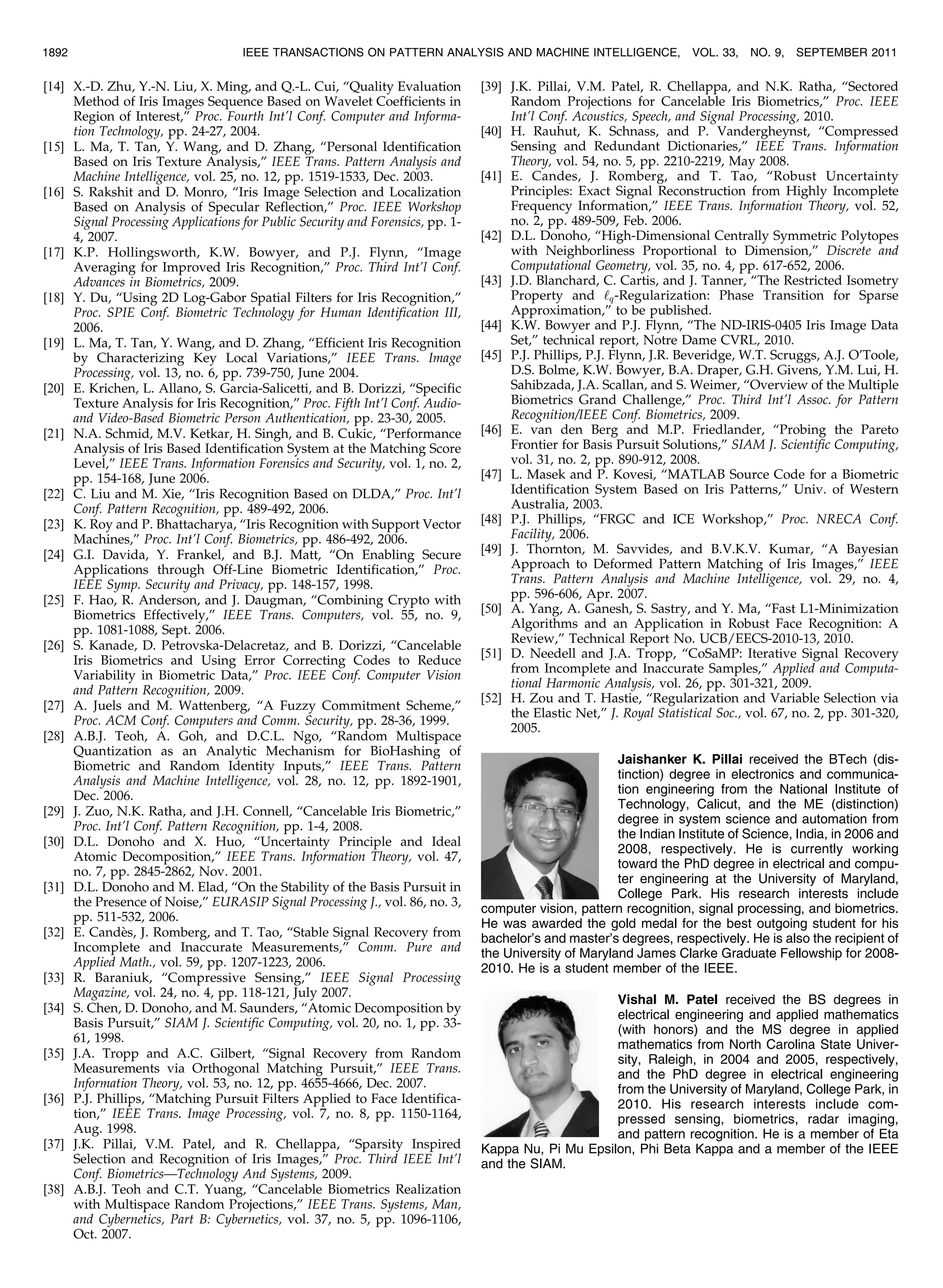 [14] X.-D. Zhu, Y.-N. Liu, X. Ming, and Q.-L. Cui, “Quality Evaluation Method of Iris Images Sequence Based on Wavelet Coefficients in Region of Interest,” Proc. Fourth Int’l Conf. Computer and Informa- tion Technology, pp. 24-27, 2004. [15] L. Ma, T. Tan, Y. Wang, and D. Zhang, “Personal Identification Based on Iris Texture Analysis,” IEEE Trans. Pattern Analysis and Machine Intelligence, vol. 25, no. 12, pp. 1519-1533, Dec. 2003. [16] S. Rakshit and D. Monro, “Iris Image Selection and Localization Based on Analysis of Specular Reflection,” Proc. IEEE Workshop Signal Processing Applications for Public Security and Forensics, pp. 1- 4, 2007. [17] K.P. Hollingsworth, K.W. Bowyer, and P.J. Flynn, “Image Averaging for Improved Iris Recognition,” Proc. Third Int’l Conf. Advances in Biometrics, 2009. [18] Y. Du, “Using 2D Log-Gabor Spatial Filters for Iris Recognition,” Proc. SPIE Conf. Biometric Technology for Human Identification III, 2006. [19] L. Ma, T. Tan, Y. Wang, and D. Zhang, “Efficient Iris Recognition by Characterizing Key Local Variations,” IEEE Trans. Image Processing, vol. 13, no. 6, pp. 739-750, June 2004. [20] E. Krichen, L. Allano, S. Garcia-Salicetti, and B. Dorizzi, “Specific Texture Analysis for Iris Recognition,” Proc. Fifth Int’l Conf. Audio- and Video-Based Biometric Person Authentication, pp. 23-30, 2005. [21] N.A. Schmid, M.V. Ketkar, H. Singh, and B. Cukic, “Performance Analysis of Iris Based Identification System at the Matching Score Level,” IEEE Trans. Information Forensics and Security, vol. 1, no. 2, pp. 154-168, June 2006. [22] C. Liu and M. Xie, “Iris Recognition Based on DLDA,” Proc. Int’l Conf. Pattern Recognition, pp. 489-492, 2006. [23] K. Roy and P. Bhattacharya, “Iris Recognition with Support Vector Machines,” Proc. Int’l Conf. Biometrics, pp. 486-492, 2006. [24] G.I. Davida, Y. Frankel, and B.J. Matt, “On Enabling Secure Applications through Off-Line Biometric Identification,” Proc. IEEE Symp. Security and Privacy, pp. 148-157, 1998. [25] F. Hao, R. Anderson, and J. Daugman, “Combining Crypto with Biometrics Effectively,” IEEE Trans. Computers, vol. 55, no. 9, pp. 1081-1088, Sept. 2006. [26] S. Kanade, D. Petrovska-Delacretaz, and B. Dorizzi, “Cancelable Iris Biometrics and Using Error Correcting Codes to Reduce Variability in Biometric Data,” Proc. IEEE Conf. Computer Vision and Pattern Recognition, 2009. [27] A. Juels and M. Wattenberg, “A Fuzzy Commitment Scheme,” Proc. ACM Conf. Computers and Comm. Security, pp. 28-36, 1999. [28] A.B.J. Teoh, A. Goh, and D.C.L. Ngo, “Random Multispace Quantization as an Analytic Mechanism for BioHashing of Biometric and Random Identity Inputs,” IEEE Trans. Pattern Analysis and Machine Intelligence, vol. 28, no. 12, pp. 1892-1901, Dec. 2006. [29] J. Zuo, N.K. Ratha, and J.H. Connell, “Cancelable Iris Biometric,” Proc. Int’l Conf. Pattern Recognition, pp. 1-4, 2008. [30] D.L. Donoho and X. Huo, “Uncertainty Principle and Ideal Atomic Decomposition,” IEEE Trans. Information Theory, vol. 47, no. 7, pp. 2845-2862, Nov. 2001. [31] D.L. Donoho and M. Elad, “On the Stability of the Basis Pursuit in the Presence of Noise,” EURASIP Signal Processing J., vol. 86, no. 3, pp. 511-532, 2006. [32] E. Cande`s, J. Romberg, and T. Tao, “Stable Signal Recovery from Incomplete and Inaccurate Measurements,” Comm. Pure and Applied Math., vol. 59, pp. 1207-1223, 2006. [33] R. Baraniuk, “Compressive Sensing,” IEEE Signal Processing Magazine, vol. 24, no. 4, pp. 118-121, July 2007. [34] S. Chen, D. Donoho, and M. Saunders, “Atomic Decomposition by Basis Pursuit,” SIAM J. Scientific Computing, vol. 20, no. 1, pp. 33- 61, 1998. [35] J.A. Tropp and A.C. Gilbert, “Signal Recovery from Random Measurements via Orthogonal Matching Pursuit,” IEEE Trans. Information Theory, vol. 53, no. 12, pp. 4655-4666, Dec. 2007. [36] P.J. Phillips, “Matching Pursuit Filters Applied to Face Identifica- tion,” IEEE Trans. Image Processing, vol. 7, no. 8, pp. 1150-1164, Aug. 1998. [37] J.K. Pillai, V.M. Patel, and R. Chellappa, “Sparsity Inspired Selection and Recognition of Iris Images,” Proc. Third IEEE Int’l Conf. Biometrics—Technology And Systems, 2009. [38] A.B.J. Teoh and C.T. Yuang, “Cancelable Biometrics Realization with Multispace Random Projections,” IEEE Trans. Systems, Man, and Cybernetics, Part B: Cybernetics, vol. 37, no. 5, pp. 1096-1106, Oct. 2007. [39] J.K. Pillai, V.M. Patel, R. Chellappa, and N.K. Ratha, “Sectored Random Projections for Cancelable Iris Biometrics,” Proc. IEEE Int’l Conf. Acoustics, Speech, and Signal Processing, 2010. [40] H. Rauhut, K. Schnass, and P. Vandergheynst, “Compressed Sensing and Redundant Dictionaries,” IEEE Trans. Information Theory, vol. 54, no. 5, pp. 2210-2219, May 2008. [41] E. Candes, J. Romberg, and T. Tao, “Robust Uncertainty Principles: Exact Signal Reconstruction from Highly Incomplete Frequency Information,” IEEE Trans. Information Theory, vol. 52, no. 2, pp. 489-509, Feb. 2006. [42] D.L. Donoho, “High-Dimensional Centrally Symmetric Polytopes with Neighborliness Proportional to Dimension,” Discrete and Computational Geometry, vol. 35, no. 4, pp. 617-652, 2006. [43] J.D. Blanchard, C. Cartis, and J. Tanner, “The Restricted Isometry Property and ‘q-Regularization: Phase Transition for Sparse Approximation,” to be published. [44] K.W. Bowyer and P.J. Flynn, “The ND-IRIS-0405 Iris Image Data Set,” technical report, Notre Dame CVRL, 2010. [45] P.J. Phillips, P.J. Flynn, J.R. Beveridge, W.T. Scruggs, A.J. O’Toole, D.S. Bolme, K.W. Bowyer, B.A. Draper, G.H. Givens, Y.M. Lui, H. Sahibzada, J.A. Scallan, and S. Weimer, “Overview of the Multiple Biometrics Grand Challenge,” Proc. Third Int’l Assoc. for Pattern Recognition/IEEE Conf. Biometrics, 2009. [46] E. van den Berg and M.P. Friedlander, “Probing the Pareto Frontier for Basis Pursuit Solutions,” SIAM J. Scientific Computing, vol. 31, no. 2, pp. 890-912, 2008. [47] L. Masek and P. Kovesi, “MATLAB Source Code for a Biometric Identification System Based on Iris Patterns,” Univ. of Western Australia, 2003. [48] P.J. Phillips, “FRGC and ICE Workshop,” Proc. NRECA Conf. Facility, 2006. [49] J. Thornton, M. Savvides, and B.V.K.V. Kumar, “A Bayesian Approach to Deformed Pattern Matching of Iris Images,” IEEE Trans. Pattern Analysis and Machine Intelligence, vol. 29, no. 4, pp. 596-606, Apr. 2007. [50] A. Yang, A. Ganesh, S. Sastry, and Y. Ma, “Fast L1-Minimization Algorithms and an Application in Robust Face Recognition: A Review,” Technical Report No. UCB/EECS-2010-13, 2010. [51] D. Needell and J.A. Tropp, “CoSaMP: Iterative Signal Recovery from Incomplete and Inaccurate Samples,” Applied and Computa- tional Harmonic Analysis, vol. 26, pp. 301-321, 2009. [52] H. Zou and T. Hastie, “Regularization and Variable Selection via the Elastic Net,” J. Royal Statistical Soc., vol. 67, no. 2, pp. 301-320, 2005. Jaishanker K. Pillai received the BTech (dis- tinction) degree in electronics and communica- tion engineering from the National Institute of Technology, Calicut, and the ME (distinction) degree in system science and automation from the Indian Institute of Science, India, in 2006 and 2008, respectively. He is currently working toward the PhD degree in electrical and compu- ter engineering at the University of Maryland, College Park. His research interests include computer vision, pattern recognition, signal processing, and biometrics. He was awarded the gold medal for the best outgoing student for his bachelor’s and master’s degrees, respectively. He is also the recipient of the University of Maryland James Clarke Graduate Fellowship for 2008- 2010. He is a student member of the IEEE. Vishal M. Patel received the BS degrees in electrical engineering and applied mathematics (with honors) and the MS degree in applied mathematics from North Carolina State Univer- sity, Raleigh, in 2004 and 2005, respectively, and the PhD degree in electrical engineering from the University of Maryland, College Park, in 2010. His research interests include com- pressed sensing, biometrics, radar imaging, and pattern recognition. He is a member of Eta Kappa Nu, Pi Mu Epsilon, Phi Beta Kappa and a member of the IEEE and the SIAM. 1892 IEEE TRANSACTIONS ON PATTERN ANALYSIS AND MACHINE INTELLIGENCE, VOL. 33, NO. 9, SEPTEMBER 2011 