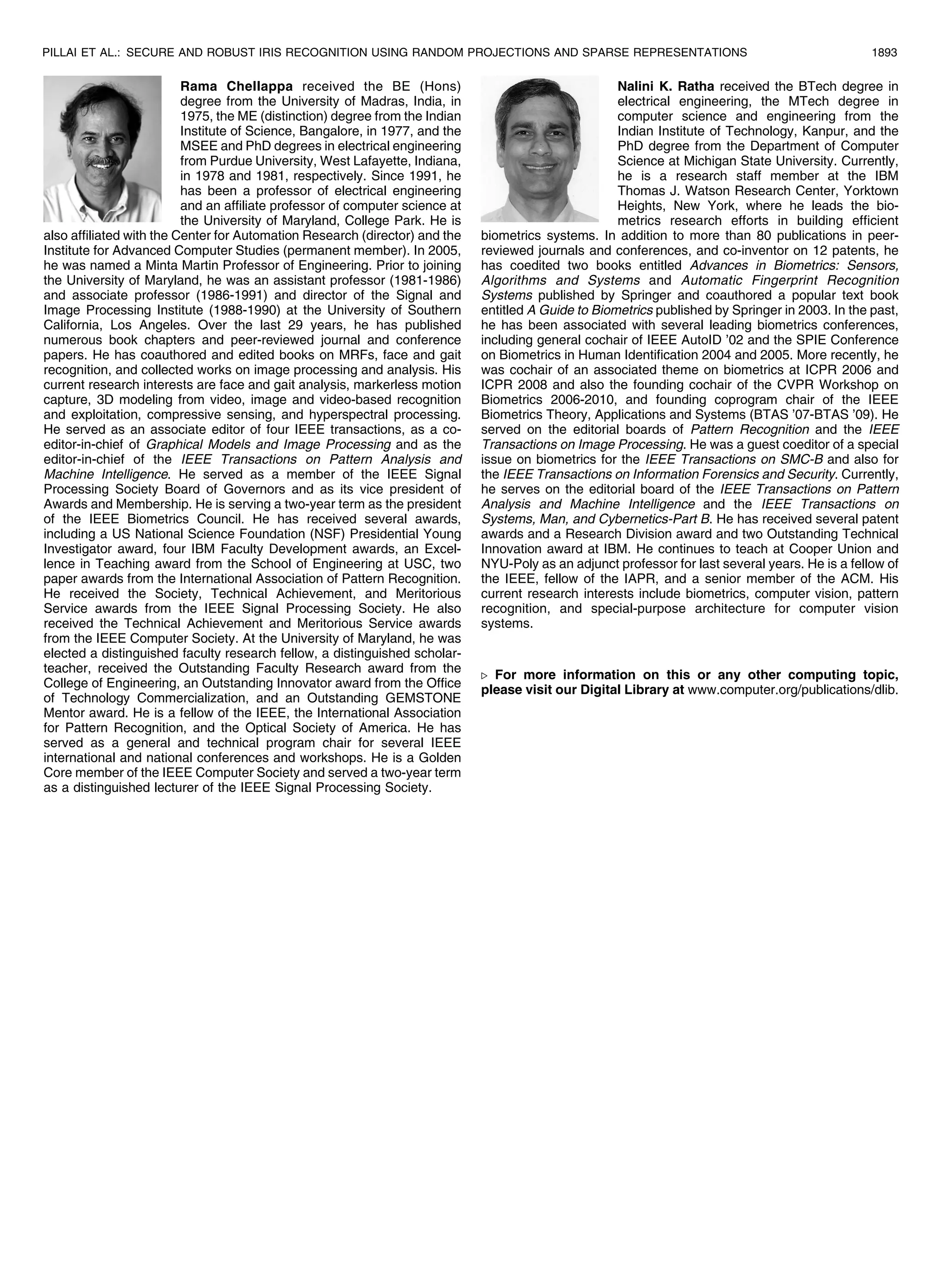 Rama Chellappa received the BE (Hons) degree from the University of Madras, India, in 1975, the ME (distinction) degree from the Indian Institute of Science, Bangalore, in 1977, and the MSEE and PhD degrees in electrical engineering from Purdue University, West Lafayette, Indiana, in 1978 and 1981, respectively. Since 1991, he has been a professor of electrical engineering and an affiliate professor of computer science at the University of Maryland, College Park. He is also affiliated with the Center for Automation Research (director) and the Institute for Advanced Computer Studies (permanent member). In 2005, he was named a Minta Martin Professor of Engineering. Prior to joining the University of Maryland, he was an assistant professor (1981-1986) and associate professor (1986-1991) and director of the Signal and Image Processing Institute (1988-1990) at the University of Southern California, Los Angeles. Over the last 29 years, he has published numerous book chapters and peer-reviewed journal and conference papers. He has coauthored and edited books on MRFs, face and gait recognition, and collected works on image processing and analysis. His current research interests are face and gait analysis, markerless motion capture, 3D modeling from video, image and video-based recognition and exploitation, compressive sensing, and hyperspectral processing. He served as an associate editor of four IEEE transactions, as a co- editor-in-chief of Graphical Models and Image Processing and as the editor-in-chief of the IEEE Transactions on Pattern Analysis and Machine Intelligence. He served as a member of the IEEE Signal Processing Society Board of Governors and as its vice president of Awards and Membership. He is serving a two-year term as the president of the IEEE Biometrics Council. He has received several awards, including a US National Science Foundation (NSF) Presidential Young Investigator award, four IBM Faculty Development awards, an Excel- lence in Teaching award from the School of Engineering at USC, two paper awards from the International Association of Pattern Recognition. He received the Society, Technical Achievement, and Meritorious Service awards from the IEEE Signal Processing Society. He also received the Technical Achievement and Meritorious Service awards from the IEEE Computer Society. At the University of Maryland, he was elected a distinguished faculty research fellow, a distinguished scholar- teacher, received the Outstanding Faculty Research award from the College of Engineering, an Outstanding Innovator award from the Office of Technology Commercialization, and an Outstanding GEMSTONE Mentor award. He is a fellow of the IEEE, the International Association for Pattern Recognition, and the Optical Society of America. He has served as a general and technical program chair for several IEEE international and national conferences and workshops. He is a Golden Core member of the IEEE Computer Society and served a two-year term as a distinguished lecturer of the IEEE Signal Processing Society. Nalini K. Ratha received the BTech degree in electrical engineering, the MTech degree in computer science and engineering from the Indian Institute of Technology, Kanpur, and the PhD degree from the Department of Computer Science at Michigan State University. Currently, he is a research staff member at the IBM Thomas J. Watson Research Center, Yorktown Heights, New York, where he leads the bio- metrics research efforts in building efficient biometrics systems. In addition to more than 80 publications in peer- reviewed journals and conferences, and co-inventor on 12 patents, he has coedited two books entitled Advances in Biometrics: Sensors, Algorithms and Systems and Automatic Fingerprint Recognition Systems published by Springer and coauthored a popular text book entitled A Guide to Biometrics published by Springer in 2003. In the past, he has been associated with several leading biometrics conferences, including general cochair of IEEE AutoID ’02 and the SPIE Conference on Biometrics in Human Identification 2004 and 2005. More recently, he was cochair of an associated theme on biometrics at ICPR 2006 and ICPR 2008 and also the founding cochair of the CVPR Workshop on Biometrics 2006-2010, and founding coprogram chair of the IEEE Biometrics Theory, Applications and Systems (BTAS ’07-BTAS ’09). He served on the editorial boards of Pattern Recognition and the IEEE Transactions on Image Processing. He was a guest coeditor of a special issue on biometrics for the IEEE Transactions on SMC-B and also for the IEEE Transactions on Information Forensics and Security. Currently, he serves on the editorial board of the IEEE Transactions on Pattern Analysis and Machine Intelligence and the IEEE Transactions on Systems, Man, and Cybernetics-Part B. He has received several patent awards and a Research Division award and two Outstanding Technical Innovation award at IBM. He continues to teach at Cooper Union and NYU-Poly as an adjunct professor for last several years. He is a fellow of the IEEE, fellow of the IAPR, and a senior member of the ACM. His current research interests include biometrics, computer vision, pattern recognition, and special-purpose architecture for computer vision systems. . For more information on this or any other computing topic, please visit our Digital Library at www.computer.org/publications/dlib. PILLAI ET AL.: SECURE AND ROBUST IRIS RECOGNITION USING RANDOM PROJECTIONS AND SPARSE REPRESENTATIONS 1893 