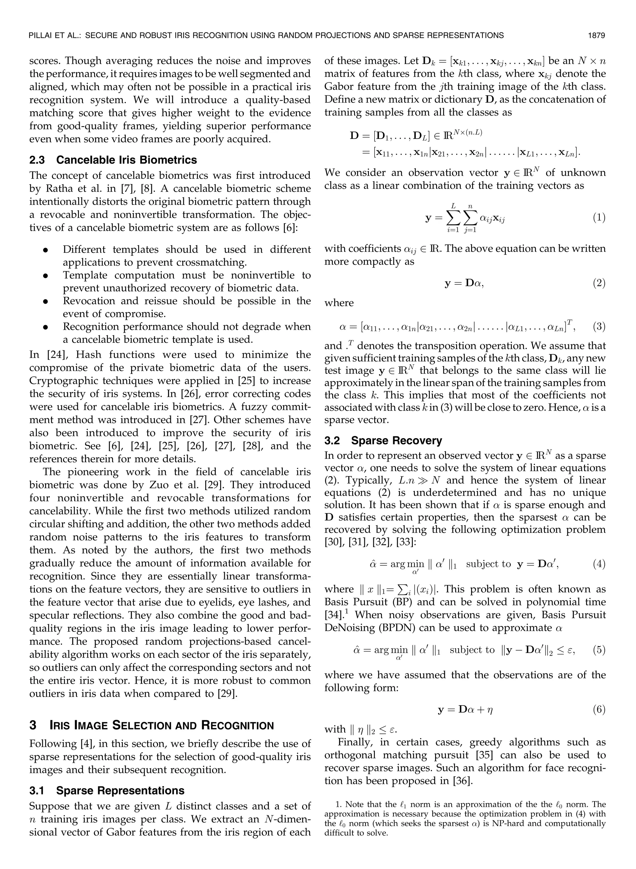 scores. Though averaging reduces the noise and improves the performance, it requires images to be well segmented and aligned, which may often not be possible in a practical iris recognition system. We will introduce a quality-based matching score that gives higher weight to the evidence from good-quality frames, yielding superior performance even when some video frames are poorly acquired. 2.3 Cancelable Iris Biometrics The concept of cancelable biometrics was first introduced by Ratha et al. in [7], [8]. A cancelable biometric scheme intentionally distorts the original biometric pattern through a revocable and noninvertible transformation. The objec- tives of a cancelable biometric system are as follows [6]: . Different templates should be used in different applications to prevent crossmatching. . Template computation must be noninvertible to prevent unauthorized recovery of biometric data. . Revocation and reissue should be possible in the event of compromise. . Recognition performance should not degrade when a cancelable biometric template is used. In [24], Hash functions were used to minimize the compromise of the private biometric data of the users. Cryptographic techniques were applied in [25] to increase the security of iris systems. In [26], error correcting codes were used for cancelable iris biometrics. A fuzzy commit- ment method was introduced in [27]. Other schemes have also been introduced to improve the security of iris biometric. See [6], [24], [25], [26], [27], [28], and the references therein for more details. The pioneering work in the field of cancelable iris biometric was done by Zuo et al. [29]. They introduced four noninvertible and revocable transformations for cancelability. While the first two methods utilized random circular shifting and addition, the other two methods added random noise patterns to the iris features to transform them. As noted by the authors, the first two methods gradually reduce the amount of information available for recognition. Since they are essentially linear transforma- tions on the feature vectors, they are sensitive to outliers in the feature vector that arise due to eyelids, eye lashes, and specular reflections. They also combine the good and bad- quality regions in the iris image leading to lower perfor- mance. The proposed random projections-based cancel- ability algorithm works on each sector of the iris separately, so outliers can only affect the corresponding sectors and not the entire iris vector. Hence, it is more robust to common outliers in iris data when compared to [29]. 3 IRIS IMAGE SELECTION AND RECOGNITION Following [4], in this section, we briefly describe the use of sparse representations for the selection of good-quality iris images and their subsequent recognition. 3.1 Sparse Representations Suppose that we are given L distinct classes and a set of n training iris images per class. We extract an N-dimen- sional vector of Gabor features from the iris region of each of these images. Let Dk ¼ ½xk1; . . . ; xkj; . . . ; xknŠ be an N Â n matrix of features from the kth class, where xkj denote the Gabor feature from the jth training image of the kth class. Define a new matrix or dictionary D, as the concatenation of training samples from all the classes as D ¼ ½D1; . . . ; DLŠ 2 IRNÂðn:LÞ ¼ ½x11; . . . ; x1njx21; . . . ; x2nj . . . . . . jxL1; . . . ; xLnŠ: We consider an observation vector y 2 IRN of unknown class as a linear combination of the training vectors as y ¼ XL i¼1 Xn j¼1 ijxij ð1Þ with coefficients ij 2 IR. The above equation can be written more compactly as y ¼ D; ð2Þ where ¼ ½11; . . . ; 1nj21; . . . ; 2nj . . . . . . jL1; . . . ; LnŠT ; ð3Þ and :T denotes the transposition operation. We assume that given sufficient training samples of the kth class, Dk, any new test image y 2 IRN that belongs to the same class will lie approximately in the linear span of the training samples from the class k. This implies that most of the coefficients not associated with class k in (3) will be close to zero. Hence, is a sparse vector. 3.2 Sparse Recovery In order to represent an observed vector y 2 IRN as a sparse vector , one needs to solve the system of linear equations (2). Typically, L:n ) N and hence the system of linear equations (2) is underdetermined and has no unique solution. It has been shown that if is sparse enough and D satisfies certain properties, then the sparsest can be recovered by solving the following optimization problem [30], [31], [32], [33]: ^ ¼ arg min 0 k 0 k1 subject to y ¼ D0 ; ð4Þ where k x k1¼ P i jðxiÞj. This problem is often known as Basis Pursuit (BP) and can be solved in polynomial time [34].1 When noisy observations are given, Basis Pursuit DeNoising (BPDN) can be used to approximate ^ ¼ arg min 0 k 0 k1 subject to ky À D0 k2 ; ð5Þ where we have assumed that the observations are of the following form: y ¼ D þ ð6Þ with k k2 . Finally, in certain cases, greedy algorithms such as orthogonal matching pursuit [35] can also be used to recover sparse images. Such an algorithm for face recogni- tion has been proposed in [36]. PILLAI ET AL.: SECURE AND ROBUST IRIS RECOGNITION USING RANDOM PROJECTIONS AND SPARSE REPRESENTATIONS 1879 1. Note that the ‘1 norm is an approximation of the the ‘0 norm. The approximation is necessary because the optimization problem in (4) with the ‘0 norm (which seeks the sparsest ) is NP-hard and computationally difficult to solve. 