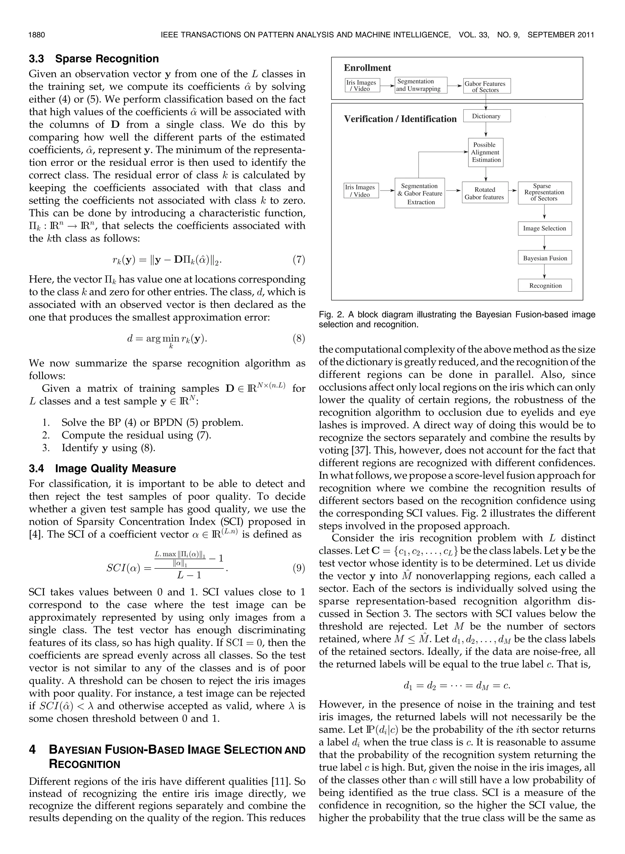 3.3 Sparse Recognition Given an observation vector y from one of the L classes in the training set, we compute its coefficients ^ by solving either (4) or (5). We perform classification based on the fact that high values of the coefficients ^ will be associated with the columns of D from a single class. We do this by comparing how well the different parts of the estimated coefficients, ^, represent y. The minimum of the representa- tion error or the residual error is then used to identify the correct class. The residual error of class k is calculated by keeping the coefficients associated with that class and setting the coefficients not associated with class k to zero. This can be done by introducing a characteristic function, Åk : IRn ! IRn , that selects the coefficients associated with the kth class as follows: rkðyÞ ¼ ky À DÅkð^Þk2: ð7Þ Here, the vector Åk has value one at locations corresponding to the class k and zero for other entries. The class, d, which is associated with an observed vector is then declared as the one that produces the smallest approximation error: d ¼ arg min k rkðyÞ: ð8Þ We now summarize the sparse recognition algorithm as follows: Given a matrix of training samples D 2 IRNÂðn:LÞ for L classes and a test sample y 2 IRN : 1. Solve the BP (4) or BPDN (5) problem. 2. Compute the residual using (7). 3. Identify y using (8). 3.4 Image Quality Measure For classification, it is important to be able to detect and then reject the test samples of poor quality. To decide whether a given test sample has good quality, we use the notion of Sparsity Concentration Index (SCI) proposed in [4]. The SCI of a coefficient vector 2 IRðL:nÞ is defined as SCIðÞ ¼ L: max kÅiðÞk1 kk1 À 1 L À 1 : ð9Þ SCI takes values between 0 and 1. SCI values close to 1 correspond to the case where the test image can be approximately represented by using only images from a single class. The test vector has enough discriminating features of its class, so has high quality. If SCI ¼ 0, then the coefficients are spread evenly across all classes. So the test vector is not similar to any of the classes and is of poor quality. A threshold can be chosen to reject the iris images with poor quality. For instance, a test image can be rejected if SCIð^Þ and otherwise accepted as valid, where is some chosen threshold between 0 and 1. 4 BAYESIAN FUSION-BASED IMAGE SELECTION AND RECOGNITION Different regions of the iris have different qualities [11]. So instead of recognizing the entire iris image directly, we recognize the different regions separately and combine the results depending on the quality of the region. This reduces the computational complexity of the above method as the size of the dictionary is greatly reduced, and the recognition of the different regions can be done in parallel. Also, since occlusions affect only local regions on the iris which can only lower the quality of certain regions, the robustness of the recognition algorithm to occlusion due to eyelids and eye lashes is improved. A direct way of doing this would be to recognize the sectors separately and combine the results by voting [37]. This, however, does not account for the fact that different regions are recognized with different confidences. In what follows, we propose a score-level fusion approach for recognition where we combine the recognition results of different sectors based on the recognition confidence using the corresponding SCI values. Fig. 2 illustrates the different steps involved in the proposed approach. Consider the iris recognition problem with L distinct classes. Let C ¼ fc1; c2; . . . ; cLg be the class labels. Let y be the test vector whose identity is to be determined. Let us divide the vector y into ^M nonoverlapping regions, each called a sector. Each of the sectors is individually solved using the sparse representation-based recognition algorithm dis- cussed in Section 3. The sectors with SCI values below the threshold are rejected. Let M be the number of sectors retained, where M ^M. Let d1; d2; . . . ; dM be the class labels of the retained sectors. Ideally, if the data are noise-free, all the returned labels will be equal to the true label c. That is, d1 ¼ d2 ¼ Á Á Á ¼ dM ¼ c: However, in the presence of noise in the training and test iris images, the returned labels will not necessarily be the same. Let IPðdijcÞ be the probability of the ith sector returns a label di when the true class is c. It is reasonable to assume that the probability of the recognition system returning the true label c is high. But, given the noise in the iris images, all of the classes other than c will still have a low probability of being identified as the true class. SCI is a measure of the confidence in recognition, so the higher the SCI value, the higher the probability that the true class will be the same as 1880 IEEE TRANSACTIONS ON PATTERN ANALYSIS AND MACHINE INTELLIGENCE, VOL. 33, NO. 9, SEPTEMBER 2011 Fig. 2. A block diagram illustrating the Bayesian Fusion-based image selection and recognition. 