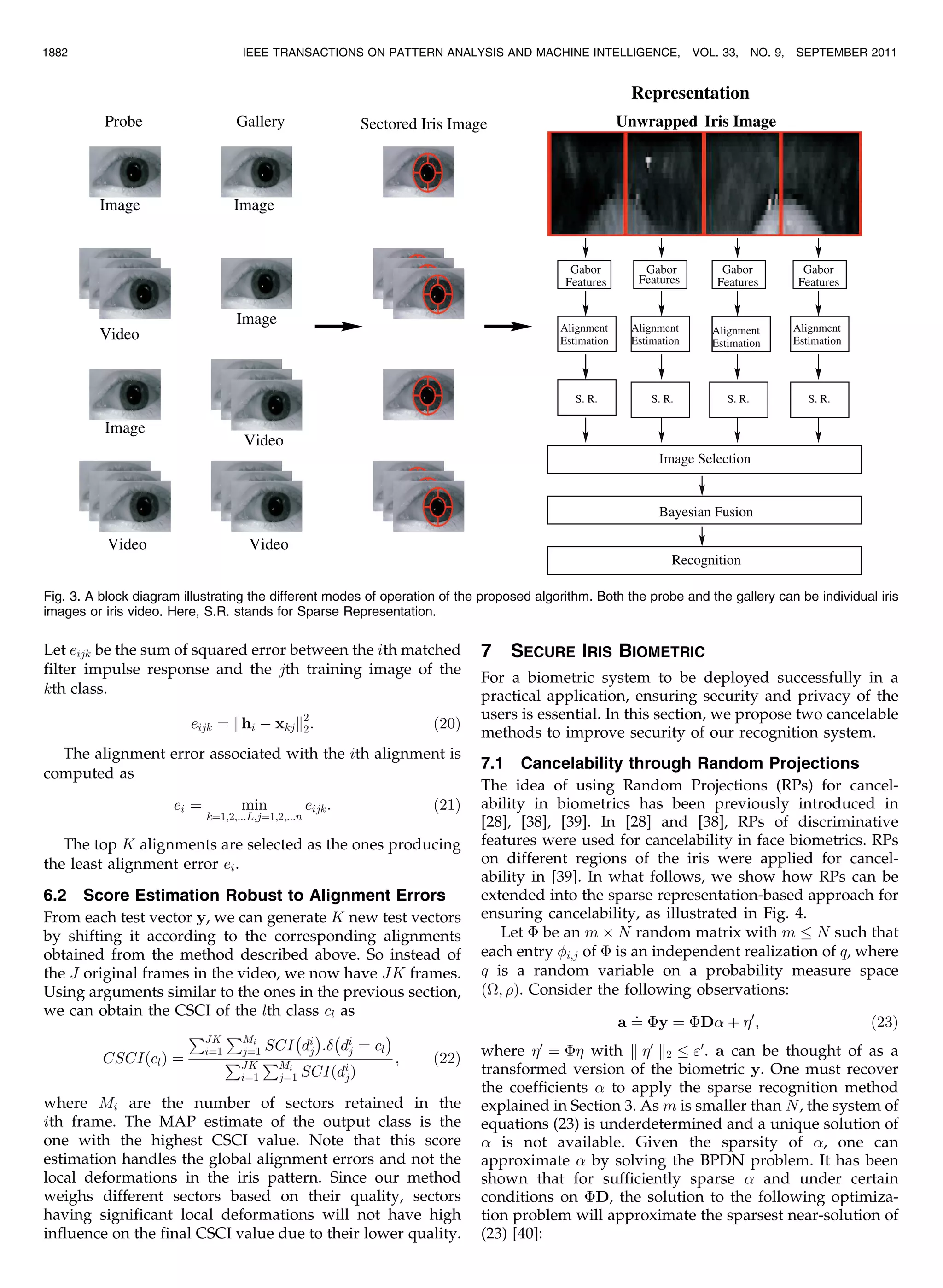Let eijk be the sum of squared error between the ith matched filter impulse response and the jth training image of the kth class. eijk ¼ khi À xkjk2 2: ð20Þ The alignment error associated with the ith alignment is computed as ei ¼ min k¼1;2;...L;j¼1;2;...n eijk: ð21Þ The top K alignments are selected as the ones producing the least alignment error ei. 6.2 Score Estimation Robust to Alignment Errors From each test vector y, we can generate K new test vectors by shifting it according to the corresponding alignments obtained from the method described above. So instead of the J original frames in the video, we now have JK frames. Using arguments similar to the ones in the previous section, we can obtain the CSCI of the lth class cl as CSCIðclÞ ¼ PJK i¼1 PMi j¼1 SCI À di j Á : À di j ¼ cl Á PJK i¼1 PMi j¼1 SCIðdi jÞ ; ð22Þ where Mi are the number of sectors retained in the ith frame. The MAP estimate of the output class is the one with the highest CSCI value. Note that this score estimation handles the global alignment errors and not the local deformations in the iris pattern. Since our method weighs different sectors based on their quality, sectors having significant local deformations will not have high influence on the final CSCI value due to their lower quality. 7 SECURE IRIS BIOMETRIC For a biometric system to be deployed successfully in a practical application, ensuring security and privacy of the users is essential. In this section, we propose two cancelable methods to improve security of our recognition system. 7.1 Cancelability through Random Projections The idea of using Random Projections (RPs) for cancel- ability in biometrics has been previously introduced in [28], [38], [39]. In [28] and [38], RPs of discriminative features were used for cancelability in face biometrics. RPs on different regions of the iris were applied for cancel- ability in [39]. In what follows, we show how RPs can be extended into the sparse representation-based approach for ensuring cancelability, as illustrated in Fig. 4. Let È be an m Â N random matrix with m N such that each entry i;j of È is an independent realization of q, where q is a random variable on a probability measure space ð; Þ. Consider the following observations: a ¼ : Èy ¼ ÈD þ 0 ; ð23Þ where 0 ¼ È with k 0 k2 0 . a can be thought of as a transformed version of the biometric y. One must recover the coefficients to apply the sparse recognition method explained in Section 3. As m is smaller than N, the system of equations (23) is underdetermined and a unique solution of is not available. Given the sparsity of , one can approximate by solving the BPDN problem. It has been shown that for sufficiently sparse and under certain conditions on ÈD, the solution to the following optimiza- tion problem will approximate the sparsest near-solution of (23) [40]: 1882 IEEE TRANSACTIONS ON PATTERN ANALYSIS AND MACHINE INTELLIGENCE, VOL. 33, NO. 9, SEPTEMBER 2011 Fig. 3. A block diagram illustrating the different modes of operation of the proposed algorithm. Both the probe and the gallery can be individual iris images or iris video. Here, S.R. stands for Sparse Representation. 