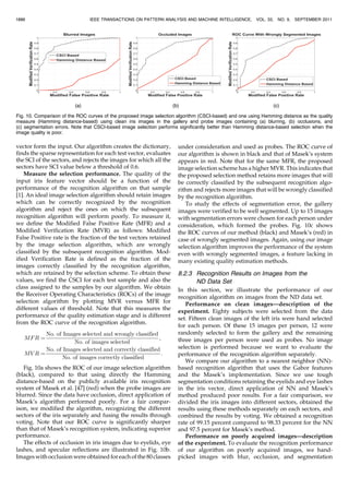 vector form the input. Our algorithm creates the dictionary,
finds the sparse representation for each test vector, evaluates
the SCI of the sectors, and rejects the images for which all the
sectors have SCI value below a threshold of 0.6.
Measure the selection performance. The quality of the
input iris feature vector should be a function of the
performance of the recognition algorithm on that sample
[1]. An ideal image selection algorithm should retain images
which can be correctly recognized by the recognition
algorithm and reject the ones on which the subsequent
recognition algorithm will perform poorly. To measure it,
we define the Modified False Positive Rate (MFR) and a
Modified Verification Rate (MVR) as follows: Modified
False Positive rate is the fraction of the test vectors retained
by the image selection algorithm, which are wrongly
classified by the subsequent recognition algorithm. Mod-
ified Verification Rate is defined as the fraction of the
images correctly classified by the recognition algorithm,
which are retained by the selection scheme. To obtain these
values, we find the CSCI for each test sample and also the
class assigned to the samples by our algorithm. We obtain
the Receiver Operating Characteristics (ROCs) of the image
selection algorithm by plotting MVR versus MFR for
different values of threshold. Note that this measures the
performance of the quality estimation stage and is different
from the ROC curve of the recognition algorithm.
MFR ¼
No: of Images selected and wrongly classified
No: of images selected
;
MV R ¼
No: of Images selected and correctly classified
No: of images correctly classified
:
Fig. 10a shows the ROC of our image selection algorithm
(black), compared to that using directly the Hamming
distance-based on the publicly available iris recognition
system of Masek et al. [47] (red) when the probe images are
blurred. Since the data have occlusion, direct application of
Masek’s algorithm performed poorly. For a fair compar-
ison, we modified the algorithm, recognizing the different
sectors of the iris separately and fusing the results through
voting. Note that our ROC curve is significantly sharper
than that of Masek’s recognition system, indicating superior
performance.
The effects of occlusion in iris images due to eyelids, eye
lashes, and specular reflections are illustrated in Fig. 10b.
Images with occlusion were obtained for each of the 80 classes
under consideration and used as probes. The ROC curve of
our algorithm is shown in black and that of Masek’s system
appears in red. Note that for the same MFR, the proposed
image selection scheme has a higher MVR. This indicates that
the proposed selection method retains more images that will
be correctly classified by the subsequent recognition algo-
rithm and rejects more images that will be wrongly classified
by the recognition algorithm.
To study the effects of segmentation error, the gallery
images were verified to be well segmented. Up to 15 images
with segmentation errors were chosen for each person under
consideration, which formed the probes. Fig. 10c shows
the ROC curves of our method (black) and Masek’s (red) in
case of wrongly segmented images. Again, using our image
selection algorithm improves the performance of the system
even with wrongly segmented images, a feature lacking in
many existing quality estimation methods.
8.2.3 Recognition Results on Images from the
ND Data Set
In this section, we illustrate the performance of our
recognition algorithm on images from the ND data set.
Performance on clean images—description of the
experiment. Eighty subjects were selected from the data
set. Fifteen clean images of the left iris were hand selected
for each person. Of these 15 images per person, 12 were
randomly selected to form the gallery and the remaining
three images per person were used as probes. No image
selection is performed because we want to evaluate the
performance of the recognition algorithm separately.
We compare our algorithm to a nearest neighbor (NN)-
based recognition algorithm that uses the Gabor features
and the Masek’s implementation. Since we use tough
segmentation conditions retaining the eyelids and eye lashes
in the iris vector, direct application of NN and Masek’s
method produced poor results. For a fair comparison, we
divided the iris images into different sectors, obtained the
results using these methods separately on each sectors, and
combined the results by voting. We obtained a recognition
rate of 99.15 percent compared to 98.33 percent for the NN
and 97.5 percent for Masek’s method.
Performance on poorly acquired images—description
of the experiment. To evaluate the recognition performance
of our algorithm on poorly acquired images, we hand-
picked images with blur, occlusion, and segmentation
1886 IEEE TRANSACTIONS ON PATTERN ANALYSIS AND MACHINE INTELLIGENCE, VOL. 33, NO. 9, SEPTEMBER 2011
Fig. 10. Comparison of the ROC curves of the proposed image selection algorithm (CSCI-based) and one using Hamming distance as the quality
measure (Hamming distance-based) using clean iris images in the gallery and probe images containing (a) blurring, (b) occlusions, and
(c) segmentation errors. Note that CSCI-based image selection performs significantly better than Hamming distance-based selection when the
image quality is poor.
 