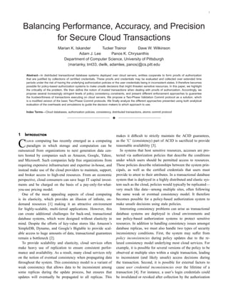 1
Balancing Performance, Accuracy, and Precision
for Secure Cloud Transactions
Marian K. Iskander Tucker Trainor Dave W. Wilkinson
Adam J. Lee Panos K. Chrysanthis
Department of Computer Science, University of Pittsburgh
{marianky, tmt33, dwilk, adamlee, panos}@cs.pitt.edu
Abstract—In distributed transactional database systems deployed over cloud servers, entities cooperate to form proofs of authorization
that are justiﬁed by collections of certiﬁed credentials. These proofs and credentials may be evaluated and collected over extended time
periods under the risk of having the underlying authorization policies or the user credentials being in inconsistent states. It therefore becomes
possible for policy-based authorization systems to make unsafe decisions that might threaten sensitive resources. In this paper, we highlight
the criticality of the problem. We then deﬁne the notion of trusted transactions when dealing with proofs of authorization. Accordingly, we
propose several increasingly stringent levels of policy consistency constraints, and present different enforcement approaches to guarantee
the trustworthiness of transactions executing on cloud servers. We propose a Two-Phase Validation Commit protocol as a solution, which
is a modiﬁed version of the basic Two-Phase Commit protocols. We ﬁnally analyze the different approaches presented using both analytical
evaluation of the overheads and simulations to guide the decision makers to which approach to use.
Index Terms—Cloud databases, authorization policies, consistency, distributed transactions, atomic commit protocol
3
1 I
C computing has recently emerged as a computing
paradigm in which storage and computation can be
outsourced from organizations to next generation data cen-
ters hosted by companies such as Amazon, Google, Yahoo,
and Microsoft. Such companies help free organizations from
requiring expensive infrastructure and expertise in-house, and
instead make use of the cloud providers to maintain, support,
and broker access to high-end resources. From an economic
perspective, cloud consumers can save huge IT capital invest-
ments and be charged on the basis of a pay-only-for-what-
you-use pricing model.
One of the most appealing aspects of cloud computing
is its elasticity, which provides an illusion of inﬁnite, on-
demand resources [1] making it an attractive environment
for highly-scalable, multi-tiered applications. However, this
can create additional challenges for back-end, transactional
database systems, which were designed without elasticity in
mind. Despite the eﬀorts of key-value stores like Amazon’s
SimpleDB, Dynamo, and Google’s Bigtable to provide scal-
able access to huge amounts of data, transactional guarantees
remain a bottleneck [2].
To provide scalability and elasticity, cloud services often
make heavy use of replication to ensure consistent perfor-
mance and availability. As a result, many cloud services rely
on the notion of eventual consistency when propagating data
throughout the system. This consistency model is a variant of
weak consistency that allows data to be inconsistent among
some replicas during the update process, but ensures that
updates will eventually be propagated to all replicas. This
makes it diﬃcult to strictly maintain the ACID guarantees,
as the ’C’ (consistency) part of ACID is sacriﬁced to provide
reasonable availability [3].
In systems that host sensitive resources, accesses are pro-
tected via authorization policies that describe the conditions
under which users should be permitted access to resources.
These policies describe relationships between the system prin-
cipals, as well as the certiﬁed credentials that users must
provide to attest to their attributes. In a transactional database
system that is deployed in a highly distributed and elastic sys-
tem such as the cloud, policies would typically be replicated—
very much like data—among multiple sites, often following
the same weak or eventual consistency model. It therefore
becomes possible for a policy-based authorization system to
make unsafe decisions using stale policies.
Interesting consistency problems can arise as transactional
database systems are deployed in cloud environments and
use policy-based authorization systems to protect sensitive
resources. In addition to handling consistency issues amongst
database replicas, we must also handle two types of security
inconsistency conditions. First, the system may suﬀer from
policy inconsistencies during policy updates due to the re-
laxed consistency model underlying most cloud services. For
example, it is possible for several versions of the policy to be
observed at multiple sites within a single transaction, leading
to inconsistent (and likely unsafe) access decisions during
the transaction. Second, it is possible for external factors to
cause user credential inconsistencies over the lifetime of a
transaction [4]. For instance, a user’s login credentials could
be invalidated or revoked after collection by the authorization
 