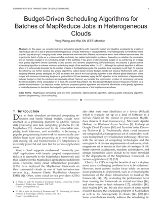 SUBMISSION TO IEEE TRANSACTIONS ON CLOUD COMPUTING 1
Budget-Driven Scheduling Algorithms for
Batches of MapReduce Jobs in Heterogeneous
Clouds
Yang Wang and Wei Shi IEEE Member
Abstract—In this paper, we consider task-level scheduling algorithms with respect to budget and deadline constraints for a batch of
MapReduce jobs on a set of provisioned heterogeneous (virtual) machines in cloud platforms. The heterogeneity is manifested in the
popular ”pay-as-you-go” charging model where the service machines with different performance would have different service rates. We
organize the batch of jobs as a κ-stage workﬂow and study two related optimization problems, depending on whether the constraints
are on monetary budget or on scheduling length of the workﬂow. First, given a total monetary budget B, by combining an in-stage
local greedy algorithm (whose optimality is also proven) and dynamic programming (DP) techniques, we propose a global optimal
scheduling algorithm to achieve minimum scheduling length of the workﬂow within O(κB2). Although the optimal algorithm is efﬁcient
when B is polynomially bounded by the number of tasks in the MapReduce jobs, the quadratic time complexity is still high. To improve
the efﬁciency, we further develop two greedy algorithms, called Global Greedy Budget (GGB) and Gradual Reﬁnement (GR), each
adopting different greedy strategies. In GGB we extend the idea of the local greedy algorithm to the efﬁcient global distribution of the
budget with minimum scheduling length as a goal whilst in GR we iteratively apply the DP algorithm to the distribution of exponentially
reduced budget so that the solutions are gradually reﬁned. Second, we consider the optimization problem of minimizing cost when
the (time) deadline of the computation D is ﬁxed. We convert this problem into the standard Multiple-Choice Knapsack Problem via a
parallel transformation. Our empirical studies verify the proposed optimal algorithms and show the efﬁciencies of the greedy algorithms
in cost-effectiveness to distribute the budget for performance optimizations of the MapReduce workﬂows.
Index Terms—MapReduce scheduling, cost and time constraints, optimal greedy algorithm, optimal parallel scheduling algorithm,
dynamic programming, Cloud computing
✦
1 INTRODUCTION
DUE to their abundant on-demand computing re-
sources and elastic billing models, clouds have
emerged as a promising platform to address various
data processing and task computing problems [1]–[4].
MapReduce [5], characterized by its remarkable sim-
plicity, fault tolerance, and scalability, is becoming a
popular programming framework to automatically par-
allelize large scale data processing as in web indexing,
data mining [6], and bioinformatics [7]. MapReduce is
extremely powerful and runs fast for various application
areas.
Since a cloud supports on-demand “massively par-
allel” applications with loosely coupled computational
tasks, it is amenable to the MapReduce framework and
thus suitable for the MapReduce applications in different
areas. Therefore, many cloud infrastructure providers
(CIPs) have deployed the MapReduce framework on
their commercial clouds as one of their infrastructure
services (e.g., Amazon Elastic MapReduce (Amazon
EMR) [8]). Often, some cloud service providers (CSPs)
• Y. Wang is with the Faculty of Computer Science, University of New
Brunswick, Fredericton, Canada, E3B 5A3.
E-mail: {ywang8@unb.ca}.
• W. Shi is with the Faculty of Business and I.T., University of Ontario
Institute of Technology, Ontario, Canada, H1L 7K4.
E-mail: {wei.shi@uoit.ca}.
also offer their own MapReduce as a Service (MRaaS)
which is typically set up as a kind of Software as a
Service (SaaS) on the owned or provisioned MapRe-
duce clusters of cloud instances (e.g., Microsofts Apache
Hadoop on Windows Azure Services [9], Hadoop on
Google Cloud Platform [10] and Teradata Aster Discov-
ery Platform [11]). Traditionally, these cloud instances
are composed of a homogeneous set of commodity hard-
ware multiplexed by virtualization technology. However,
with the advance of computing technologies and the
ever-growth of diverse requirements of end-users, a het-
erogeneous set of resources that take advantages of dif-
ferent network accelerators, machine architectures, and
storage hierarchies allow clouds to be more beneﬁcial
to the deployments of the MapReduce framework for
various applications [12], [13].
Clearly, for CSPs to reap the beneﬁts of such a deploy-
ment, many challenging problems have to be addressed.
However, most current studies focus solely on system
issues pertaining to deployment, such as overcoming the
limitations of the cloud infrastructure to build-up the
framework [14], [15], evaluating the performance harm
from running the framework on virtual machines [16],
and other issues in fault tolerance [17], reliability [18],
data locality [19], etc. We are also aware of some recent
research tackling the scheduling problem of MapReduce
as well as the heterogeneity in clouds [12], [20]–[25].
Some contributions mainly address the scheduling is-
 