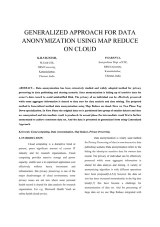 GENERALIZED APPROACH FOR DATA
ANONYMIZATION USING MAP REDUCE
ON CLOUD
K.R.VIGNESH,
M.Tech CSE,
SRM University,
Kattankulathur,
Chennai, India.
P.SARANYA,
Asst.profesor Dept. of CSE,
SRM University,
Kattankulathur,
Chennai, India
ABSTRACT— Data anonymization has been extensively studied and widely adopted method for privacy
preserving in data publishing and sharing scenario. Data anonymization is hiding up of sensitive data for
owner’s data record to avoid unidentified Risk. The privacy of an individual can be effectively preserved
while some aggregate information is shared to data user for data analysis and data mining. The proposed
method is Generalized method data anonymization using Map Reduce on cloud. Here we Two Phase Top
Down specialization. In First Phase the original data set is partitioned into group of smaller dataset and they
are anonymized and intermediate result is produced. In second phase the intermediate result first is further
anonymized to achieve consistent data set. And the data is presented in generalized form using Generalized
Approach.
Keywords: Cloud computing, Data Anonymization, Map Reduce, Privacy Preserving.
1. INTRODUCTION:
Cloud computing is a disruptive trend at
present, poses significant amount of current IT
industry and for research organizations, Cloud
computing provides massive storage and power
capacity, enable user a to implement application cost
effectively without heavy investment and
infrastructure. But privacy preserving is one of the
major disadvantages of cloud environment, some
privacy issues are not new where some personal
health record is shared for data analysis for research
organization. For e.g. Microsoft Health Vault an
online health cloud service.
Data anonymization is widely used method
for Privacy Preserving of data in non-interactive data
publishing scenario Data anonymization refers to the
hiding the identity/or sensitive data for owners data
record. The privacy of individual can be effectively
preserved while some aggregate information is
shared for data analysis and mining. A variety of
anonymizing algorithm is with different operations
have been proposed[3,4,5,6] however the data set
size has been increased tremendously in the big data
trend[1,7] this have become a challenge for
anonymization of data set. And for processing of
large data set we use Map Reduce integrated with
 