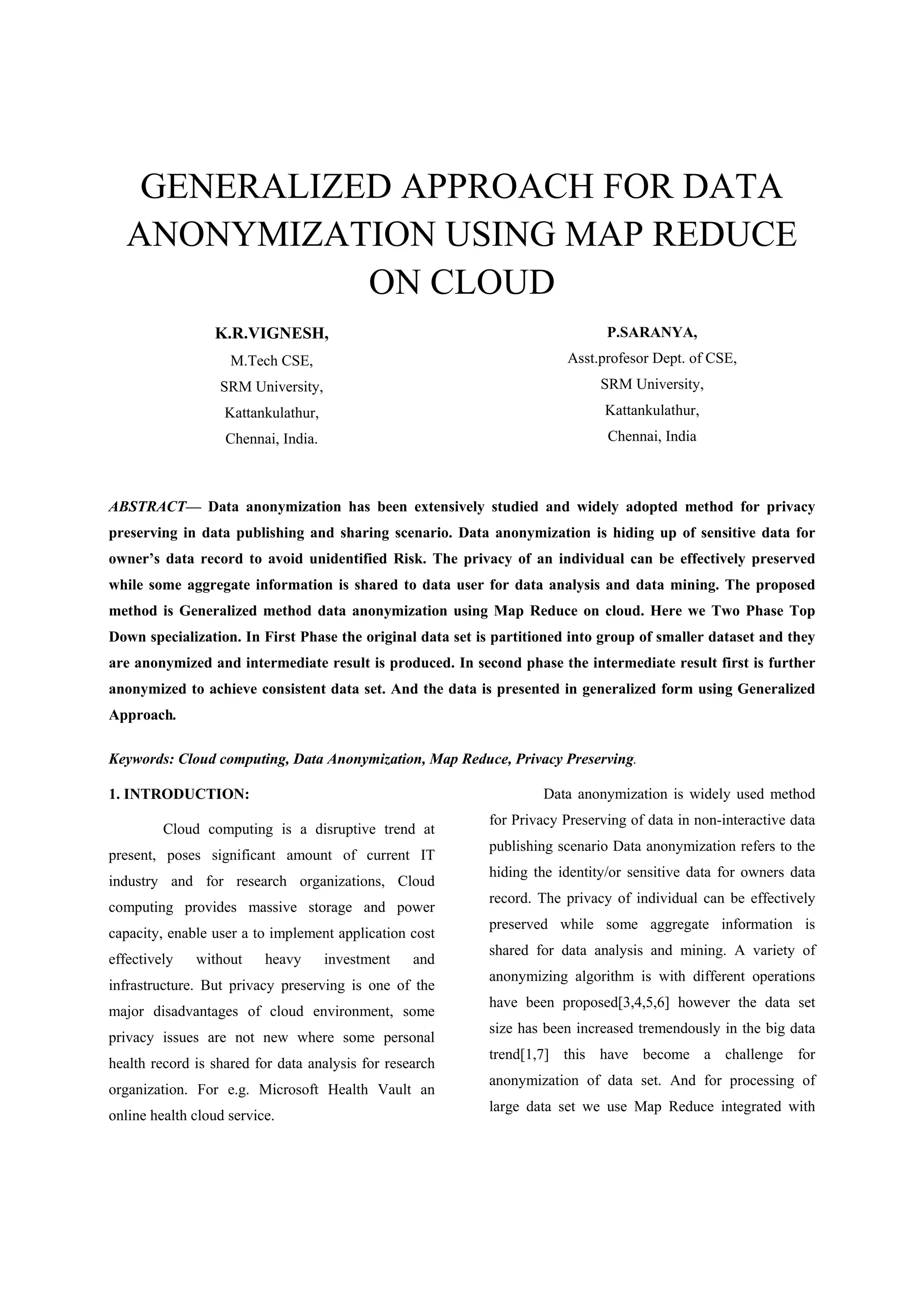 GENERALIZED APPROACH FOR DATA ANONYMIZATION USING MAP REDUCE ON CLOUD K.R.VIGNESH, M.Tech CSE, SRM University, Kattankulathur, Chennai, India. P.SARANYA, Asst.profesor Dept. of CSE, SRM University, Kattankulathur, Chennai, India ABSTRACT— Data anonymization has been extensively studied and widely adopted method for privacy preserving in data publishing and sharing scenario. Data anonymization is hiding up of sensitive data for owner’s data record to avoid unidentified Risk. The privacy of an individual can be effectively preserved while some aggregate information is shared to data user for data analysis and data mining. The proposed method is Generalized method data anonymization using Map Reduce on cloud. Here we Two Phase Top Down specialization. In First Phase the original data set is partitioned into group of smaller dataset and they are anonymized and intermediate result is produced. In second phase the intermediate result first is further anonymized to achieve consistent data set. And the data is presented in generalized form using Generalized Approach. Keywords: Cloud computing, Data Anonymization, Map Reduce, Privacy Preserving. 1. INTRODUCTION: Cloud computing is a disruptive trend at present, poses significant amount of current IT industry and for research organizations, Cloud computing provides massive storage and power capacity, enable user a to implement application cost effectively without heavy investment and infrastructure. But privacy preserving is one of the major disadvantages of cloud environment, some privacy issues are not new where some personal health record is shared for data analysis for research organization. For e.g. Microsoft Health Vault an online health cloud service. Data anonymization is widely used method for Privacy Preserving of data in non-interactive data publishing scenario Data anonymization refers to the hiding the identity/or sensitive data for owners data record. The privacy of individual can be effectively preserved while some aggregate information is shared for data analysis and mining. A variety of anonymizing algorithm is with different operations have been proposed[3,4,5,6] however the data set size has been increased tremendously in the big data trend[1,7] this have become a challenge for anonymization of data set. And for processing of large data set we use Map Reduce integrated with 