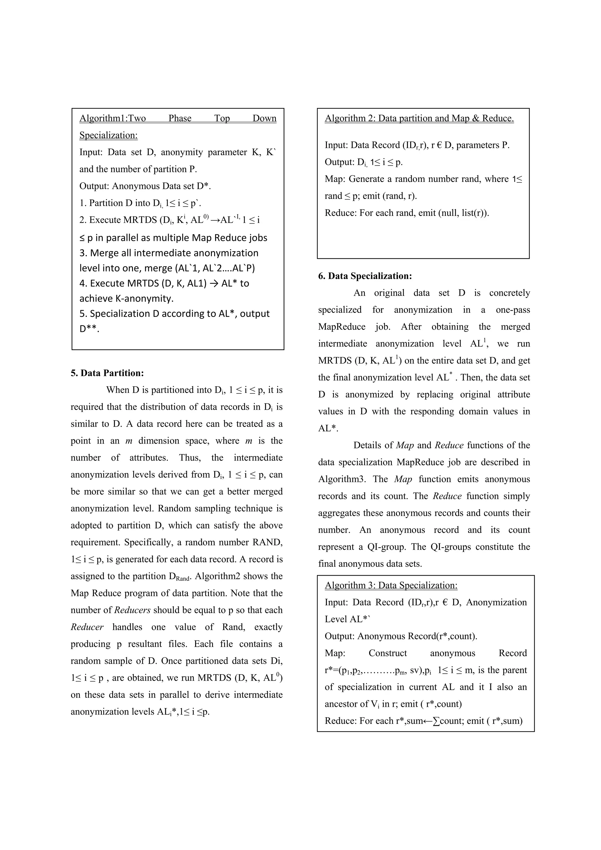 5. Data Partition: When D is partitioned into Di, 1 ≤ i ≤ p, it is required that the distribution of data records in Di is similar to D. A data record here can be treated as a point in an m dimension space, where m is the number of attributes. Thus, the intermediate anonymization levels derived from Di, 1 ≤ i ≤ p, can be more similar so that we can get a better merged anonymization level. Random sampling technique is adopted to partition D, which can satisfy the above requirement. Specifically, a random number RAND, 1≤ i ≤ p, is generated for each data record. A record is assigned to the partition DRand. Algorithm2 shows the Map Reduce program of data partition. Note that the number of Reducers should be equal to p so that each Reducer handles one value of Rand, exactly producing p resultant files. Each file contains a random sample of D. Once partitioned data sets Di, 1≤ i ≤ p , are obtained, we run MRTDS (D, K, AL0 ) on these data sets in parallel to derive intermediate anonymization levels ALi*,1≤ i ≤p. 6. Data Specialization: An original data set D is concretely specialized for anonymization in a one-pass MapReduce job. After obtaining the merged intermediate anonymization level AL1 , we run MRTDS (D, K, AL1 ) on the entire data set D, and get the final anonymization level AL* . Then, the data set D is anonymized by replacing original attribute values in D with the responding domain values in AL*. Details of Map and Reduce functions of the data specialization MapReduce job are described in Algorithm3. The Map function emits anonymous records and its count. The Reduce function simply aggregates these anonymous records and counts their number. An anonymous record and its count represent a QI-group. The QI-groups constitute the final anonymous data sets. Algorithm1:Two Phase Top Down Specialization: Input: Data set D, anonymity parameter K, K` and the number of partition P. Output: Anonymous Data set D*. 1. Partition D into Di, 1≤ i ≤ p`. 2. Execute MRTDS (Di, Ki , AL0) →AL`I, 1 ≤ i ≤ p in parallel as multiple Map Reduce jobs   3. Merge all intermediate anonymization  level into one, merge (AL`1, AL`2….AL`P)   4. Execute MRTDS (D, K, AL1) → AL* to  achieve K‐anonymity.  5. Specialization D according to AL*, output  D**.  Algorithm 3: Data Specialization: Input: Data Record (IDr,r),r € D, Anonymization Level AL*` Output: Anonymous Record(r*,count). Map: Construct anonymous Record r*=(p1,p2,……….pm, sv),pi 1≤ i ≤ m, is the parent of specialization in current AL and it I also an ancestor of Vi in r; emit ( r*,count) Reduce: For each r*,sum←∑count; emit ( r*,sum) Algorithm 2: Data partition and Map & Reduce. Input: Data Record (IDr,r), r € D, parameters P. Output: Di, 1≤ i ≤ p. Map: Generate a random number rand, where 1≤ rand ≤ p; emit (rand, r). Reduce: For each rand, emit (null, list(r)).  