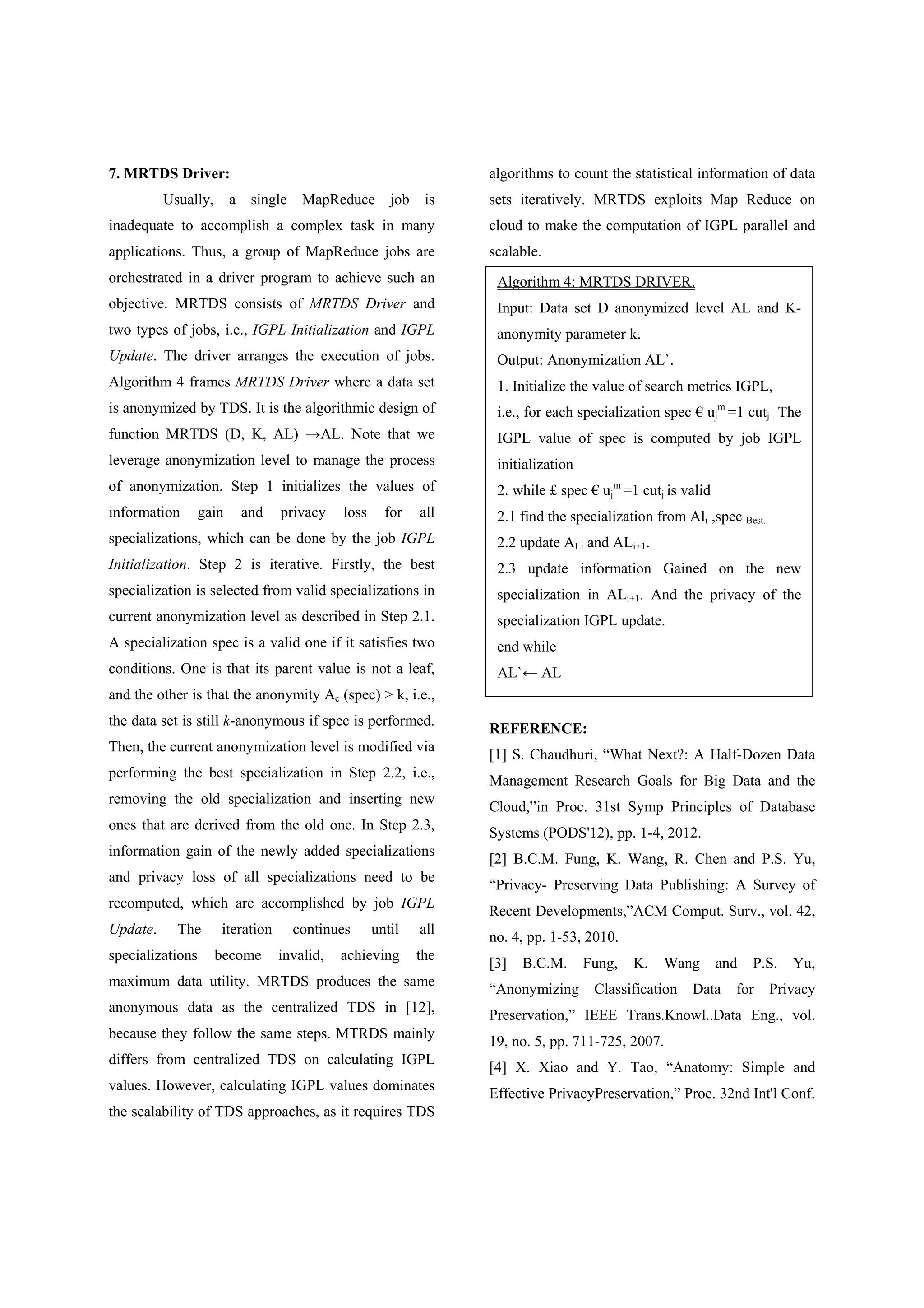 7. MRTDS Driver: Usually, a single MapReduce job is inadequate to accomplish a complex task in many applications. Thus, a group of MapReduce jobs are orchestrated in a driver program to achieve such an objective. MRTDS consists of MRTDS Driver and two types of jobs, i.e., IGPL Initialization and IGPL Update. The driver arranges the execution of jobs. Algorithm 4 frames MRTDS Driver where a data set is anonymized by TDS. It is the algorithmic design of function MRTDS (D, K, AL) →AL. Note that we leverage anonymization level to manage the process of anonymization. Step 1 initializes the values of information gain and privacy loss for all specializations, which can be done by the job IGPL Initialization. Step 2 is iterative. Firstly, the best specialization is selected from valid specializations in current anonymization level as described in Step 2.1. A specialization spec is a valid one if it satisfies two conditions. One is that its parent value is not a leaf, and the other is that the anonymity Ac (spec) > k, i.e., the data set is still k-anonymous if spec is performed. Then, the current anonymization level is modified via performing the best specialization in Step 2.2, i.e., removing the old specialization and inserting new ones that are derived from the old one. In Step 2.3, information gain of the newly added specializations and privacy loss of all specializations need to be recomputed, which are accomplished by job IGPL Update. The iteration continues until all specializations become invalid, achieving the maximum data utility. MRTDS produces the same anonymous data as the centralized TDS in [12], because they follow the same steps. MTRDS mainly differs from centralized TDS on calculating IGPL values. However, calculating IGPL values dominates the scalability of TDS approaches, as it requires TDS algorithms to count the statistical information of data sets iteratively. MRTDS exploits Map Reduce on cloud to make the computation of IGPL parallel and scalable. REFERENCE: [1] S. Chaudhuri, “What Next?: A Half-Dozen Data Management Research Goals for Big Data and the Cloud,”in Proc. 31st Symp Principles of Database Systems (PODS'12), pp. 1-4, 2012. [2] B.C.M. Fung, K. Wang, R. Chen and P.S. Yu, “Privacy- Preserving Data Publishing: A Survey of Recent Developments,”ACM Comput. Surv., vol. 42, no. 4, pp. 1-53, 2010. [3] B.C.M. Fung, K. Wang and P.S. Yu, “Anonymizing Classification Data for Privacy Preservation,” IEEE Trans.Knowl..Data Eng., vol. 19, no. 5, pp. 711-725, 2007. [4] X. Xiao and Y. Tao, “Anatomy: Simple and Effective PrivacyPreservation,” Proc. 32nd Int'l Conf. Algorithm 4: MRTDS DRIVER. Input: Data set D anonymized level AL and K- anonymity parameter k. Output: Anonymization AL`. 1. Initialize the value of search metrics IGPL, i.e., for each specialization spec € uj m =1 cutj . The IGPL value of spec is computed by job IGPL initialization 2. while ₤ spec € uj m =1 cutj is valid 2.1 find the specialization from Ali ,spec Best. 2.2 update ALi and ALi+1. 2.3 update information Gained on the new specialization in ALi+1. And the privacy of the specialization IGPL update. end while AL`← AL 