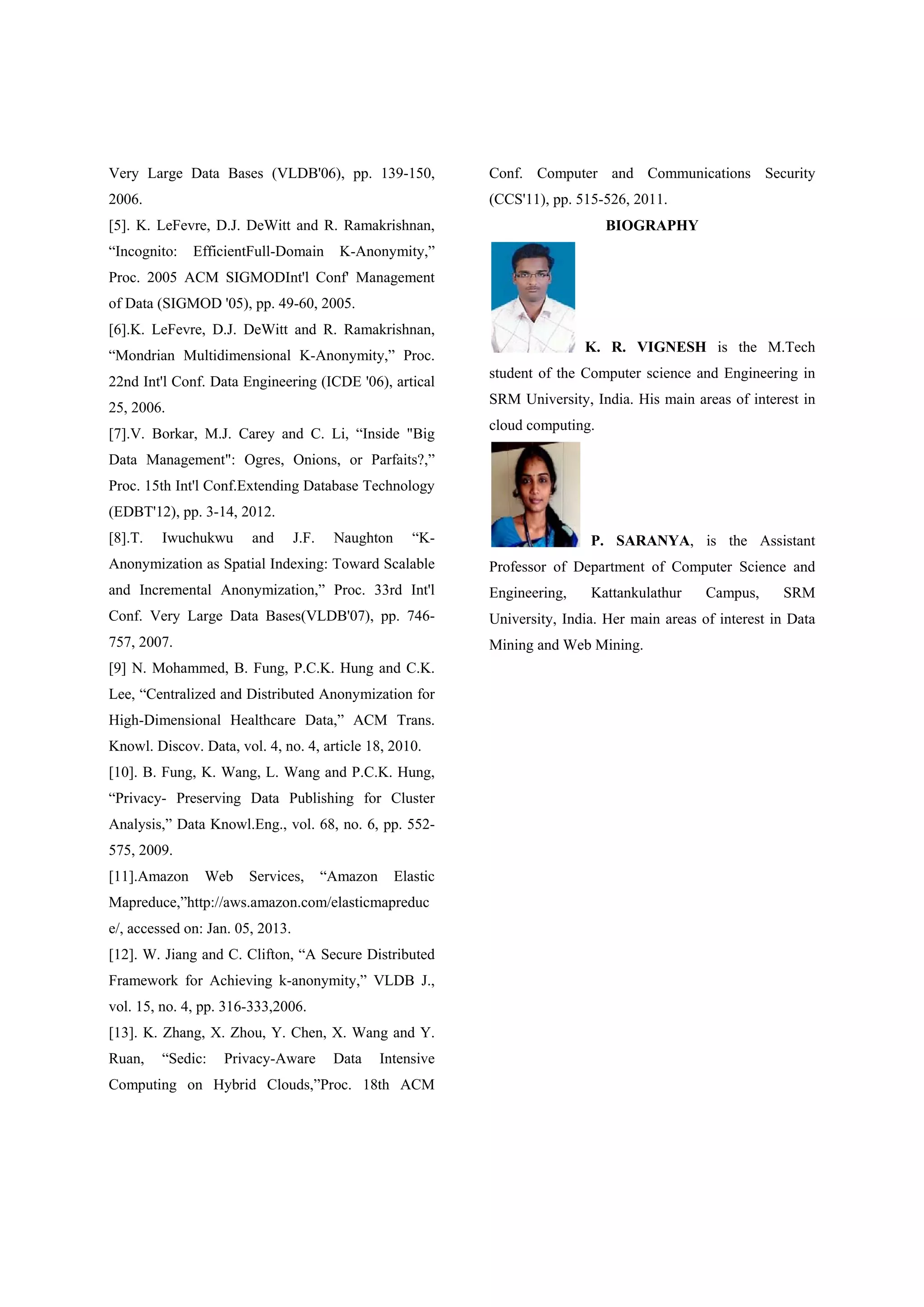 Very Large Data Bases (VLDB'06), pp. 139-150, 2006. [5]. K. LeFevre, D.J. DeWitt and R. Ramakrishnan, “Incognito: EfficientFull-Domain K-Anonymity,” Proc. 2005 ACM SIGMODInt'l Conf' Management of Data (SIGMOD '05), pp. 49-60, 2005. [6].K. LeFevre, D.J. DeWitt and R. Ramakrishnan, “Mondrian Multidimensional K-Anonymity,” Proc. 22nd Int'l Conf. Data Engineering (ICDE '06), artical 25, 2006. [7].V. Borkar, M.J. Carey and C. Li, “Inside "Big Data Management": Ogres, Onions, or Parfaits?,” Proc. 15th Int'l Conf.Extending Database Technology (EDBT'12), pp. 3-14, 2012. [8].T. Iwuchukwu and J.F. Naughton “K- Anonymization as Spatial Indexing: Toward Scalable and Incremental Anonymization,” Proc. 33rd Int'l Conf. Very Large Data Bases(VLDB'07), pp. 746- 757, 2007. [9] N. Mohammed, B. Fung, P.C.K. Hung and C.K. Lee, “Centralized and Distributed Anonymization for High-Dimensional Healthcare Data,” ACM Trans. Knowl. Discov. Data, vol. 4, no. 4, article 18, 2010. [10]. B. Fung, K. Wang, L. Wang and P.C.K. Hung, “Privacy- Preserving Data Publishing for Cluster Analysis,” Data Knowl.Eng., vol. 68, no. 6, pp. 552- 575, 2009. [11].Amazon Web Services, “Amazon Elastic Mapreduce,”http://aws.amazon.com/elasticmapreduc e/, accessed on: Jan. 05, 2013. [12]. W. Jiang and C. Clifton, “A Secure Distributed Framework for Achieving k-anonymity,” VLDB J., vol. 15, no. 4, pp. 316-333,2006. [13]. K. Zhang, X. Zhou, Y. Chen, X. Wang and Y. Ruan, “Sedic: Privacy-Aware Data Intensive Computing on Hybrid Clouds,”Proc. 18th ACM Conf. Computer and Communications Security (CCS'11), pp. 515-526, 2011. BIOGRAPHY K. R. VIGNESH is the M.Tech student of the Computer science and Engineering in SRM University, India. His main areas of interest in cloud computing. P. SARANYA, is the Assistant Professor of Department of Computer Science and Engineering, Kattankulathur Campus, SRM University, India. Her main areas of interest in Data Mining and Web Mining. 