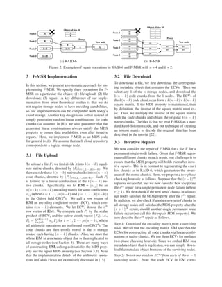 ANode 1
Proxy
BNode 2
A+BNode 3
A+2BNode 4
A
B
Object of size M
B
A+B
A
New node
A
Node 1
Proxy
Node 2
Node 3
Node 4
Object of size M
New node
A
B
C
D
P1
P2
P3
P4
P7
P8
P5
P6
P3
P5
P7
P1’
P2’
P1’
P2’
(a) RAID-6 (b) F-MSR
Figure 2: Examples of repair operations in RAID-6 and F-MSR with n = 4 and k = 2.
3 F-MSR Implementation
In this section, we present a systematic approach for im-
plementing F-MSR. We specify three operations for F-
MSR on a particular ﬁle object: (1) ﬁle upload; (2) ﬁle
download; (3) repair. A key difference of our imple-
mentation from prior theoretical studies is that we do
not require storage nodes to have encoding capabilities,
so our implementation can be compatible with today’s
cloud storage. Another key design issue is that instead of
simply generating random linear combinations for code
chunks (as assumed in [8]), we also guarantee that the
generated linear combinations always satisfy the MDS
property to ensure data availability, even after iterative
repairs. Here, we implement F-MSR as an MDS code
for general (n,k). We assume that each cloud repository
corresponds to a logical storage node.
3.1 File Upload
To upload a ﬁle F, we ﬁrst divide it into k(n − k) equal-
size native chunks, denoted by (Fi)i=1,2,···,k(n−k). We
then encode these k(n − k) native chunks into n(n − k)
code chunks, denoted by (Pi)i=1,2,···,n(n−k). Each Pi
is formed by a linear combination of the k(n − k) na-
tive chunks. Speciﬁcally, we let EM = [αi,j] be an
n(n−k)×k(n−k) encoding matrix for some coefﬁcients
αij (where i = 1, . . . , n(n−k) and j = 1, . . . , k(n−k))
in the Galois ﬁeld GF(28
). We call a row vector of
EM an encoding coefﬁcient vector (ECV), which con-
tains k(n − k) elements. We let ECVi denote the ith
row vector of EM. We compute each Pi by the scalar
product of ECVi and the native chunk vector (Fi), i.e.,
Pi =
k(n−k)
j=1 αijFj for i = 1, 2, · · · , n(n − k), where
all arithmetic operations are performed over GF(28
). The
code chunks are then evenly stored in the n storage
nodes, each having (n − k) chunks. Also, we store the
whole EM in a metadata object that is then replicated to
all storage nodes (see Section 4). There are many ways
of constructing EM, as long as it satisﬁes the MDS prop-
erty and the repair MDS property (see Section 3.3). Note
that the implementation details of the arithmetic opera-
tions in Galois Fields are extensively discussed in [15].
3.2 File Download
To download a ﬁle, we ﬁrst download the correspond-
ing metadata object that contains the ECVs. Then we
select any k of the n storage nodes, and download the
k(n − k) code chunks from the k nodes. The ECVs of
the k(n−k) code chunks can form a k(n−k)×k(n−k)
square matrix. If the MDS property is maintained, then
by deﬁnition, the inverse of the square matrix must ex-
ist. Thus, we multiply the inverse of the square matrix
with the code chunks and obtain the original k(n − k)
native chunks. The idea is that we treat F-MSR as a stan-
dard Reed-Solomon code, and our technique of creating
an inverse matrix to decode the original data has been
described in the tutorial [22].
3.3 Iterative Repairs
We now consider the repair of F-MSR for a ﬁle F for a
permanent single-node failure. Given that F-MSR regen-
erates different chunks in each repair, one challenge is to
ensure that the MDS property still holds even after itera-
tive repairs. This is in contrast to regenerating the exact
lost chunks as in RAID-6, which guarantees the invari-
ance of the stored chunks. Here, we propose a two-phase
checking heuristic as follows. Suppose that the (r − 1)th
repair is successful, and we now consider how to operate
the rth
repair for a single permanent node failure (where
r ≥ 1). We ﬁrst check if the new set of chunks in all stor-
age nodes satisﬁes the MDS property after the rth
repair.
In addition, we also check if another new set of chunks in
all storage nodes still satisﬁes the MDS property after the
(r + 1)th
repair, should another single permanent node
failure occur (we call this the repair MDS property). We
now describe the rth
repair as follows.
Step 1: Download the encoding matrix from a surviving
node. Recall that the encoding matrix EM speciﬁes the
ECVs for constructing all code chunks via linear combi-
nations of native chunks. We use these ECVs for our later
two-phase checking heuristic. Since we embed EM in a
metadata object that is replicated, we can simply down-
load the metadata object from one of the surviving nodes.
Step 2: Select one random ECV from each of the n − 1
surviving nodes. Note that each ECV in EM corre-
 