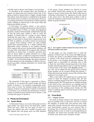2 IEEE TRANSACTIONS ON XXXXXX, VOL. X, NO. X, XXXX 201X
and Bob need to discuss and change it several times.
As described in the example above, the identities of
signers on shared data may indicate which user in the
group or block in shared data is a higher valuable target
than others. Such information is conﬁdential to the group
and should not be revealed to any third party. However,
no existing mechanism in the literature is able to perform
public auditing on shared data in the cloud while still
preserving identity privacy.
In this paper, we propose Oruta1
, a new privacy-
preserving public auditing mechanism for shared data in
an untrusted cloud. In Oruta, we utilize ring signatures
[4], [5] to construct homomorphic authenticators [2], [6],
so that the third party auditor is able to verify the
integrity of shared data for a group of users without
retrieving the entire data — while the identity of the
signer on each block in shared data is kept private from
the TPA. In addition, we further extend our mechanism
to support batch auditing, which can audit multiple
shared data simultaneously in a single auditing task.
Meanwhile, Oruta continues to use random masking
[3] to support data privacy during public auditing, and
leverage index hash tables [7] to support fully dynamic
operations on shared data. A dynamic operation indi-
cates an insert, delete or update operation on a single
block in shared data. A high-level comparison between
Oruta and existing mechanisms in the literature is shown
in Table 1. To our best knowledge, this paper represents
the ﬁrst attempt towards designing an effective privacy-
preserving public auditing mechanism for shared data
in the cloud.
TABLE 1
Comparison with Existing Mechanisms
PDP [2] WWRL [3] Oruta
Public auditing Yes Yes Yes
Data privacy No Yes Yes
Identity privacy No No Yes
The remainder of this paper is organized as follows.
In Section 2, we present the system model and threat
model. In Section 3, we introduce cryptographic prim-
itives used in Oruta. The detailed design and security
analysis of Oruta are presented in Section 4 and Section
5. In Section 6, we evaluates the performance of Oruta.
Finally, we brieﬂy discuss related work in Section 7, and
conclude this paper in Section 8.
2 PROBLEM STATEMENT
2.1 System Model
As illustrated in Fig. 2, our work in this paper involves
three parties: the cloud server, the third party auditor
(TPA) and users. There are two types of users in a
group: the original user and a number of group users.
The original user and group users are both members
1. Oruta: One Ring to Rule Them All.
of the group. Group members are allowed to access
and modify shared data created by the original user
based on access control polices [8]. Shared data and its
veriﬁcation information (i.e. signatures) are both stored
in the cloud server. The third party auditor is able to
verify the integrity of shared data in the cloud server on
behalf of group members.
Users
Cloud Server
Third Party Auditor (TPA)
Shared Data Flow
1.Auditing
R
equest
4.Auditing
R
eport
2. Auditing Message3. Auditing Proof
Fig. 2. Our system model includes the cloud server, the
third party auditor and users.
In this paper, we only consider how to audit the
integrity of shared data in the cloud with static groups.
It means the group is pre-deﬁned before shared data
is created in the cloud and the membership of users
in the group is not changed during data sharing. The
original user is responsible for deciding who is able
to share her data before outsourcing data to the cloud.
Another interesting problem is how to audit the integrity
of shared data in the cloud with dynamic groups — a
new user can be added into the group and an existing
group member can be revoked during data sharing —
while still preserving identity privacy. We will leave this
problem to our future work.
When a user (either the original user or a group user)
wishes to check the integrity of shared data, she ﬁrst
sends an auditing request to the TPA. After receiving the
auditing request, the TPA generates an auditing message
to the cloud server, and retrieves an auditing proof of
shared data from the cloud server. Then the TPA veriﬁes
the correctness of the auditing proof. Finally, the TPA
sends an auditing report to the user based on the result
of the veriﬁcation.
2.2 Threat Model
2.2.1 Integrity Threats
Two kinds of threats related to the integrity of shared
data are possible. First, an adversary may try to corrupt
the integrity of shared data and prevent users from
using data correctly. Second, the cloud service provider
may inadvertently corrupt (or even remove) data in
its storage due to hardware failures and human errors.
Making matters worse, in order to avoid jeopardizing its
reputation, the cloud server provider may be reluctant
to inform users about such corruption of data.
 