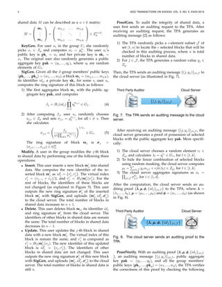 8 IEEE TRANSACTIONS ON XXXXXX, VOL. X, NO. X, XXXX 201X
shared data M can be described as a n × k matrix:
M =



mmm1
...
mmmn


 =



m1,1 . . . m1,k
...
...
...
mn,1 . . . mn,k


 ∈ Zn×k
p .
KeyGen. For user ui in the group U, she randomly
picks xi ∈ Zp and computes wi = gxi
2 . The user ui’s
public key is pki = wi and her private key is ski =
xi. The original user also randomly generates a public
aggregate key pak = (η1, ..., ηk), where ηl are random
elements of G1.
SigGen. Given all the d group members’ public keys
(pk1, ..., pkd) = (w1, ..., wd), a block mmmj = (mj,1, ..., mj,k),
its identiﬁer idj, a private key sks for some s, user us
computes the ring signature of this block as follows:
1) She ﬁrst aggregates block mmmj with the public ag-
gregate key pak, and computes
βj = H1(idj)
k
l=1
η
mj,l
l ∈ G1. (4)
2) After computing βj, user us randomly chooses
aj,i ∈ Zp and sets σj,i = g
aj,i
1 , for all i = s. Then
she calculates
σj,s =
βj
ψ( i=s w
aj,i
i )
1/xs
∈ G1. (5)
The ring signature of block mmmj is σσσj =
(σj,1, ..., σj,d) ∈ Gd
1.
Modify. A user in the group modiﬁes the j-th block
in shared data by performing one of the following three
operations:
• Insert. This user inserts a new block mmm′
j into shared
data. She computes the new identiﬁer of the in-
serted block mmm′
j as id′
j = {v′
j, r′
j}. The virtual index
v′
j = (vj−1 + vj)/2, and r′
j = H2(mmm′
j||v′
j). For the
rest of blocks, the identiﬁers of these blocks are
not changed (as explained in Figure 5). This user
outputs the new ring signature σσσ′
j of the inserted
block mmm′
j with SigGen, and uploads {mmm′
j, id′
j,σσσ′
j}
to the cloud server. The total number of blocks in
shared data increases to n + 1.
• Delete. This user deletes block mmmj, its identiﬁer idj
and ring signature σσσ′
j from the cloud server. The
identiﬁers of other blocks in shared data are remain
the same. The total number of blocks in shared data
decreases to n − 1.
• Update. This user updates the j-th block in shared
data with a new block mmm′
j. The virtual index of this
block is remain the same, and r′
j is computed as
r′
j = H2(mmm′
j||vj). The new identiﬁer of this updated
block is id′
j = {vj, r′
j}. The identiﬁers of other
blocks in shared data are not changed. This user
outputs the new ring signature σσσ′
j of this new block
with SigGen, and uploads {mmm′
j, id′
j,σσσ′
j} to the cloud
server. The total number of blocks in shared data is
still n.
ProofGen. To audit the integrity of shared data, a
user ﬁrst sends an auditing request to the TPA. After
receiving an auditing request, the TPA generates an
auditing message [2] as follows:
1) The TPA randomly picks a c-element subset J of
set [1, n] to locate the c selected blocks that will be
checked in this auditing process, where n is total
number of blocks in shared data.
2) For j ∈ J , the TPA generates a random value yj ∈
Zq.
Then, the TPA sends an auditing message {(j, yj)}j∈J to
the cloud server (as illustrated in Fig. 7).
Third Party Auditor Cloud Server
{(j, yj)}j∈J
Fig. 7. The TPA sends an auditing message to the cloud
server.
After receiving an auditing message {(j, yj)}j∈J , the
cloud server generates a proof of possession of selected
blocks with the public aggregate key pak. More speciﬁ-
cally:
1) The cloud server chooses a random element rl ∈
Zq, and calculates λl = ηrl
l ∈ G1, for l ∈ [1, k].
2) To hide the linear combination of selected blocks
using random masking, the cloud server computes
µl = j∈J yjmj,l + rlh(λl) ∈ Zp, for l ∈ [1, k].
3) The cloud server aggregates signatures as φi =
j∈J σ
yj
j,i, for i ∈ [1, d].
After the computation, the cloud server sends an au-
diting proof {λλλ,µµµ,φφφ, {idj}j∈J } to the TPA, where λλλ =
(λ1, ..., λk), µµµ = (µ1, ..., µk) and φφφ = (φ1, ..., φd) (as shown
in Fig. 8).
Third Party Auditor Cloud Server
{λλλ,µµµ,φφφ, {idj}j∈J }
Fig. 8. The cloud server sends an auditing proof to the
TPA.
ProofVerify. With an auditing proof {λλλ,µµµ,φφφ, {idj}j∈J
}, an auditing message {(j, yj)}j∈J , public aggregate
key pak = (η1, ..., ηk), and all the group members’
public keys (pk1, ..., pkd) = (w1, ..., wd), the TPA veriﬁes
the correctness of this proof by checking the following
 