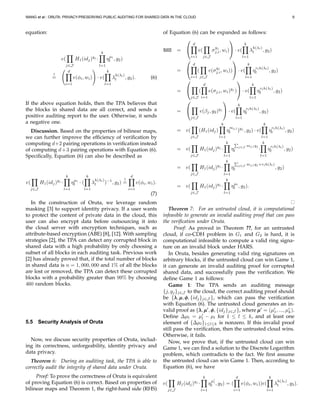 WANG et al.: ORUTA: PRIVACY-PRESERVING PUBLIC AUDITING FOR SHARED DATA IN THE CLOUD 9
equation:
e(
j∈J
H1(idj)yj
·
k
l=1
ηµl
l , g2)
?
=
d
i=1
e(φi, wi) · e(
k
l=1
λ
h(λl)
l , g2). (6)
If the above equation holds, then the TPA believes that
the blocks in shared data are all correct, and sends a
positive auditing report to the user. Otherwise, it sends
a negative one.
Discussion. Based on the properties of bilinear maps,
we can further improve the efﬁciency of veriﬁcation by
computing d+2 pairing operations in veriﬁcation instead
of computing d+3 pairing operations with Equation (6).
Speciﬁcally, Equation (6) can also be described as
e(
j∈J
H1(idj)yj
·
k
l=1
ηµl
l · (
k
l=1
λ
h(λl)
l )−1
, g2)
?
=
d
i=1
e(φi, wi).
(7)
In the construction of Oruta, we leverage random
masking [3] to support identity privacy. If a user wants
to protect the content of private data in the cloud, this
user can also encrypt data before outsourcing it into
the cloud server with encryption techniques, such as
attribute-based encryption (ABE) [8], [12]. With sampling
strategies [2], the TPA can detect any corrupted block in
shared data with a high probability by only choosing a
subset of all blocks in each auditing task. Previous work
[2] has already proved that, if the total number of blocks
in shared data is n = 1, 000, 000 and 1% of all the blocks
are lost or removed, the TPA can detect these corrupted
blocks with a probability greater than 99% by choosing
460 random blocks.
5.5 Security Analysis of Oruta
Now, we discuss security properties of Oruta, includ-
ing its correctness, unforgeability, identity privacy and
data privacy.
Theorem 6: During an auditing task, the TPA is able to
correctly audit the integrity of shared data under Oruta.
Proof: To prove the correctness of Oruta is equivalent
of proving Equation (6) is correct. Based on properties of
bilinear maps and Theorem 1, the right-hand side (RHS)
of Equation (6) can be expanded as follows:
RHS =


d
i=1
e(
j∈J
σ
yj
j,i, wi)

 · e(
k
l=1
λ
h(λl)
l , g2)
=


d
i=1
(
j∈J
e(σ
yj
j,i, wi))

 · e(
k
l=1
η
rlh(λl)
l , g2)
=


j∈J
(
d
i=1
e(σj,i, wi)yj
)

 · e(
k
l=1
η
rlh(λl)
l , g2)
=


j∈J
e(βj, g2)yj

 · e(
k
l=1
η
rlh(λl)
l , g2)
= e(
j∈J
(H1(idj)
k
l=1
η
mj,l
l )yj
, g2) · e(
k
l=1
η
rlh(λl)
l , g2)
= e(
j∈J
H1(idj)yj
·
k
l=1
η j∈J mj,lyj
l ·
k
l=1
η
rlh(λl)
l , g2)
= e(
j∈J
H1(idj)yj
·
k
l=1
η j∈J mj,lyj +rlh(λl)
l , g2)
= e(
j∈J
H1(idj)yj
·
k
l=1
ηµl
l , g2).
Theorem 7: For an untrusted cloud, it is computational
infeasible to generate an invalid auditing proof that can pass
the veriﬁcation under Oruta.
Proof: As proved in Theorem ??, for an untrusted
cloud, if co-CDH problem in G1 and G2 is hard, it is
computational infeasible to compute a valid ring signa-
ture on an invalid block under HARS.
In Oruta, besides generating valid ring signatures on
arbitrary blocks, if the untrusted cloud can win Game 1,
it can generate an invalid auditing proof for corrupted
shared data, and successfully pass the veriﬁcation. We
deﬁne Game 1 as follows:
Game 1: The TPA sends an auditing message
{j, yj}j∈J to the cloud, the correct auditing proof should
be {λλλ,µµµ,φφφ, {idj}j∈J }, which can pass the veriﬁcation
with Equation (6). The untrusted cloud generates an in-
valid proof as {λλλ,µµµ′
,φφφ, {idj}j∈J }, where µµµ′
= (µ′
1, ..., µ′
k).
Deﬁne ∆µl = µ′
l − µl for 1 ≤ l ≤ k, and at least one
element of {∆µl}1≤l≤k is nonzero. If this invalid proof
still pass the veriﬁcation, then the untrusted cloud wins.
Otherwise, it fails.
Now, we prove that, if the untrusted cloud can win
Game 1, we can ﬁnd a solution to the Discrete Logarithm
problem, which contradicts to the fact. We ﬁrst assume
the untrusted cloud can win Game 1. Then, according to
Equation (6), we have
e(
j∈J
H1(idj)yj
·
k
l=1
η
µ′
l
l , g2) = (
d
i=1
e(φi, wi))e(
k
l=1
λ
h(λl)
l , g2).
 