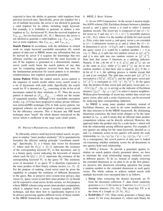 4
expected to have the ability to generate valid trapdoors from
previous received ones. Speciﬁcally, given one trapdoor for a
set of multiple keywords, the server is not allowed to generate
a valid trapdoor for its subset, including single keyword.
For example, it is forbidden to generate or deduce a new
trapdoor as TWi for keyword Wi from the received trapdoor as
T(Wi,Wk) for two keywords (Wi, Wj). Moreover, the server is
not allowed to generate a valid trapdoor, e.g., T(Wi,Wj ), from
two or more trapdoors, like T(Wi,Wk) and T(Wj ,Wk).
Search Pattern In accordance with the deﬁnition in related
work on single keyword searchable encryption [8], search
pattern of data user in MRSE means any information that can
be derived by server if it acquires the knowledge that two
arbitrary searches are performed for the same keywords or
not. If the trapdoor is generated in a deterministic manner,
server could easily know the search pattern of any data
user by comparing trapdoors received from that user. So
the fundamental protection for search pattern is to introduce
nondeterminacy into trapdoor generation procedure.
Access Pattern Within the ranked search, access pattern is
the sequence of search results where every search result is
a set of documents with rank order. Speciﬁcally, the search
result for W is denoted as FW
, consisting of the id list of all
documents ranked by their similarity to W. Then the access
pattern is denoted as (FW1
, FW2
, . . .) which are the results
of sequential searches. Although a few searchable encryption
works, e.g., [17] has been proposed to utilize private informa-
tion retrieval(PIR) technique [25], to hide access pattern, our
proposed schemes are not designed to protect access pattern
for the efﬁciency concerns. This is because any PIR based
technique must “touch” the whole dataset outsourced on the
server which is inefﬁcient in the large scale cloud system.
IV. PRIVACY-PRESERVING AND EFFICIENT MRSE
To efﬁciently achieve multi-keyword ranked search, we pro-
pose to employ “inner product similarity” [4] to quantitatively
formalize the efﬁcient ranking principle “coordinate match-
ing”. Speciﬁcally, Di is a binary data vector for document
Fi where each bit Di[j] ∈ {0, 1} represents the existence
of the corresponding keyword Wj in that document, and Q
is a binary query vector indicating the keywords of interest
where each bit Q[j] ∈ {0, 1} represents the existence of the
corresponding keyword Wj in the query W. The similarity
score of document Fi to query W is therefore expressed as
the inner product of their binary column vectors, i.e., Di · Q.
For the purpose of ranking, cloud server must be given the
capability to compare the similarity of different documents
to the query. But, to preserve strict system-wise privacy, data
vector Di, query vector Q and their inner product Di·Q should
not be exposed to cloud server. In this section, we ﬁrst propose
a basic MRSE scheme using secure inner product computation,
which is adapted from a secure k-nearest neighbor (kNN)
technique, and then show how to signiﬁcantly improve it to
be privacy-preserving against different levels of threat models
in the MRSE framework in a step-by-step manner.
A. MRSE I: Basic Scheme
1) Secure kNN Computation: In the secure k-nearest neigh-
bor (kNN) scheme [26], Euclidean distance between a database
record pi and a query vector q is used to select k nearest
database records. The secret key is composed of one (d + 1)-
bit vector as S and two (d + 1) × (d + 1) invertible matrices
as {M1, M2}, where d is the number of ﬁelds for each record
pi. First, every data vector pi and query vector q are extended
to (d + 1)-dimension vectors as pi and q, where the (d + 1)-
th dimension is set to −0.5||p2
i || and 1, respectively. Besides,
the query vector q is scaled by a random number r > 0 as
(rq, r). Then, pi is split into two random vectors as {pi , pi },
and q is also split into two random vectors as {q , q }.
Note here that vector S functions as a splitting indicator.
Namely, if the j-th bit of S is 0, pi [j] and pi [j] are set
as the same as pi[j], while q [j] and q [j] are set to two
random numbers so that their sum is equal to q[j]; if the j-
th bit of S is 1, the splitting process is similar except that
pi and q are switched. The split data vector pair {pi , pi } is
encrypted as {MT
1 pi , MT
2 pi }, and the split query vector pair
{q , q } is encrypted as {M−1
1 q , M−1
2 q }. In the query
step, the product of data vector pair and query vector pair, i.e.,
−0.5r(||pi||2
−2pi ·q), is serving as the indicator of Euclidean
distance (||pi||2
−2pi ·q+||q||2
) to select k nearest neighbors.
Without prior knowledge of secret key, neither data vector nor
query vector, after such a series of processes, can be recovered
by analyzing their corresponding ciphertext.
As MRSE is using inner product similarity instead of
Euclidean distance, we need to do some modiﬁcations on
the data structure to ﬁt the MRSE framework. By eliminating
dimension extension, the ﬁnal result changes to be the inner
product as rpi · q, and it seems that an efﬁcient inner product
computation scheme can be directly achieved. However, this
approach hides the product only by a scale factor r which will
leak the relationship among different queries. For example, if
two queries are taking for the same keywords, denoted as rq
and r q, similarity scores in two queries will satisfy the scale
relationship, i.e., (pi·rq)/(pi·r q) = (pj ·rq)/(pj ·r q) = r/r .
As a consequence, the search pattern of data user is leaked
via examining whether similarity scores for all documents in
two queries hold such relationship.
2) MRSE I Scheme: To provide a guarantee against vi-
olation on search pattern clearly presented above, we have
to eliminate the scale relationship among similarity scores
in different queries. To do so, instead of simply removing
the extended dimension as we plan to do at the ﬁrst glance,
we preserve this dimension extending operation but assign
a random number to the extended dimension in each query
vector. The whole scheme to achieve ranked search with
multiple keywords over encrypted data is as follows.
• Setup After extracting the distinct keywords set W
from the document collection F, data owner randomly
generates a (n+1)-bit vector as S and two (n+1)×(n+1)
invertible matrices {M1, M2}. The secret key SK is in
the form of a 3-tuple as {S, M1, M2}.
• BuildIndex(F, SK) Data owner generates a binary data
vector Di for every document Fi, where each binary bit
 