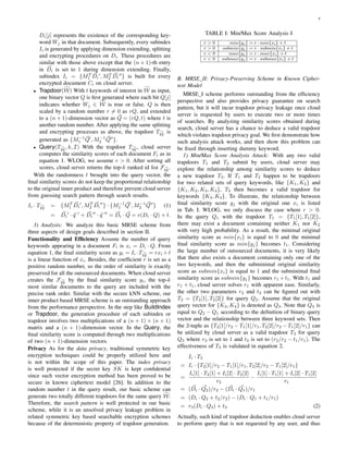 5
Di[j] represents the existence of the corresponding key-
word Wj in that document. Subsequently, every subindex
Ii is generated by applying dimension extending, splitting
and encrypting procedures on Di. These procedures are
similar with those above except that the (n + 1)-th entry
in Di is set to 1 during dimension extending. Finally,
subindex Ii = {MT
1 Di , MT
2 Di } is built for every
encrypted document Ci on cloud server.
• Trapdoor(W) With t keywords of interest in W as input,
one binary vector Q is ﬁrst generated where each bit Q[j]
indicates whether Wj ∈ W is true or false. Q is then
scaled by a random number r = 0 as rQ, and extended
to a (n + 1)-dimension vector as Q = (rQ, t) where t is
another random number. After applying the same splitting
and encrypting processes as above, the trapdoor TW
is
generated as {M−1
1 Q , M−1
2 Q }.
• Query(TW
, k, I) With the trapdoor TW
, cloud server
computes the similarity scores of each document Fi as in
equation 1. WLOG, we assume r > 0. After sorting all
scores, cloud server returns the top-k ranked id list FW
.
With the randomness t brought into the query vector, the
ﬁnal similarity scores do not keep the proportional relationship
to the original inner product and therefore prevent cloud server
from guessing search pattern through search results.
Ii · TW
= {MT
1 Di , MT
2 Di } · {M−1
1 Q , M−1
2 Q } (1)
= Di · q + Di · q = Di · Q = r(Di · Q) + t.
3) Analysis: We analyze this basic MRSE scheme from
three aspects of design goals described in section II.
Functionality and Efﬁciency Assume the number of query
keywords appearing in a document Fi is xi = Di · Q. From
equation 1, the ﬁnal similarity score as yi = Ii ·TW
= rxi +t
is a linear function of xi. Besides, the coefﬁcient r is set as a
positive random number, so the order of similarity is exactly
preserved for all the outsourced documents. When cloud server
creates the FW
by the ﬁnal similarity score yi, the top-k
most similar documents to the query are included with the
precise rank order. Similar with the secure kNN scheme, our
inner product based MRSE scheme is an outstanding approach
from the performance perspective. In the step like BuildIndex
or Trapdoor, the generation procedure of each subindex or
trapdoor involves two multiplications of a (n + 1) × (n + 1)
matrix and a (n + 1)-dimension vector. In the Query, the
ﬁnal similarity score is computed through two multiplications
of two (n + 1)-dimension vectors.
Privacy As for the data privacy, traditional symmetric key
encryption techniques could be properly utilized here and
is not within the scope of this paper. The index privacy
is well protected if the secret key SK is kept conﬁdential
since such vector encryption method has been proved to be
secure in known ciphertext model [26]. In addition to the
random number t in the query result, our basic scheme can
generate two totally different trapdoors for the same query W.
Therefore, the search pattern is well protected in our basic
scheme, while it is an unsolved privacy leakage problem in
related symmetric key based searchable encryption schemes
because of the deterministic property of trapdoor generation.
TABLE I: Min/Max Score Analysis I
r > 0 min{yj} = r · min{xi} + t
r > 0 submin{yj} = r · submin{xi} + t
r < 0 max{yj} = r · max{xi} + t
r < 0 submax{yj} = r · submax{xi} + t
B. MRSE II: Privacy-Preserving Scheme in Known Cipher-
text Model
MRSE I scheme performs outstanding from the efﬁciency
perspective and also provides privacy guarantee on search
pattern, but it will incur trapdoor privacy leakage once cloud
server is requested by users to execute two or more times
of searches. By analyzing similarity scores obtained during
search, cloud server has a chance to deduce a valid trapdoor
which violates trapdoor privacy goal. We ﬁrst demonstrate how
such analysis attack works, and then show this problem can
be ﬁxed through inserting dummy keyword.
1) Min/Max Score Analysis Attack: With any two valid
trapdoors T1 and T2 submit by users, cloud server may
explore the relationship among similarity scores to deduce
a new trapdoor T3. If T1 and T2 happen to be trapdoors
for two related sets of query keywords, like {K1, K2} and
{K1, K2, K3, K4}, T3 then becomes a valid trapdoor for
keywords {K3, K4}. To illustrate, the relationship between
ﬁnal similarity score yj with the original one xi is listed
in Tab. I. WLOG, we only discuss the case where r > 0.
In the query Q1 with the trapdoor T1 = {T1[1], T1[2]},
there may exist a document containing neither K1 nor K2
with very high probability. As a result, the minimal original
similarity score as min{xi} is equal to 0 and the minimal
ﬁnal similarity score as min{yj} becomes t1. Considering
the large number of outsourced documents, it is very likely
that there also exists a document containing only one of the
two keywords, and then the subminimal original similarity
score as submin{xi} is equal to 1 and the subminimal ﬁnal
similarity score as submin{yj} becomes r1 +t1. With t1 and
r1 + t1, cloud server solves r1 with apparent ease. Similarly,
the other two parameters r2 and t2 can be ﬁgured out with
T2 = {T2[1], T2[2]} for query Q2. Assume that the original
query vector for {K3, K4} is denoted as Q3. Note that Q3 is
equal to Q2 − Q1 according to the deﬁnition of binary query
vector and the relationship between three keyword sets. Then
the 2-tuple as {T2[1]/r2 − T1[1]/r1, T2[2]/r2 − T1[2]/r1} can
be utilized by cloud server as a valid trapdoor T3 for query
Q3 where r3 is set to 1 and t3 is set to (r2/r2 − t1/r1). The
effectiveness of T3 is validated in equation 2.
Ii · T3
= Ii · {T2[1]/r2 − T1[1]/r1, T2[2]/r2 − T1[2]/r1}
=
Ii[1] · T2[1] + Ii[2] · T2[2]
r2
−
Ii[1] · T1[1] + Ii[2] · T1[2]
r1
= (Di · Q2)/r2 − (Di · Q1)/r1
= (Di · Q2 + t2/r2) − (Di · Q1 + t1/r1)
= r3(Di · Q3) + t3 (2)
Actually, such kind of trapdoor deduction enables cloud server
to perform query that is not requested by any user, and thus
 