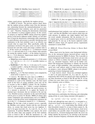 6
TABLE II: Min/Max Score Analysis II
r > 0 min{yj} = r · min{xi + εi} + t
r > 0 submin{yj} = r · submin{xi + εi} + t
r < 0 max{yj} = r · max{xi + εi} + t
r < 0 submax{yj} = r · submax{xi + εi} + t
violates search privacy, speciﬁcally the trapdoor privacy.
2) MRSE II Scheme: The previous analysis attack shows
that the trapdoor privacy problem stems from the determin-
istic relationship between the minimal/subminimal (or max-
imal/submaximal) ﬁnal similarity score and two parameters
as r and t. Therefore, breaking the deterministic relationship
is an alternative to protect trapdoor privacy. In this section,
we propose an improved MRSE scheme preserving trapdoor
privacy in the known ciphertext model. Namely, we will show
how to break the deterministic relationship while maintaining
as much efﬁciency and accuracy as possible. Introducing some
randomness in the ﬁnal similarity score is an effective way
towards what we expect here. More speciﬁcally, unlike the
randomness involved in the query vector, we insert a dummy
keyword into each data vector and assign a random value to
it. All the vectors are extended to (n + 2)-dimension instead
of (n+1), and each entry in Di is not a binary value anymore
for storing the random variable εi of the dummy keyword in
the (n + 2)-th dimension. Improvement details in MRSE II
scheme is shown as follows.
• Setup Data owner randomly generates a (n+2)-bit vector
as S and two (n + 2) × (n + 2) invertible matrices as
{M1, M2}.
• BuildIndex(F, SK) The (n + 2)-th entry in Di is set to
a random number εi during the dimension extending.
• Trapdoor(W) The (n + 2)-th entry in Q is always set to
1 for any query Q.
• Query(TW
, k, I) The ﬁnal similarity score computed by
cloud server is equal to r(xi + εi) + ti.
3) Analysis: We follow the same steps as in MRSE I.
Functionality and Efﬁciency Because the randomness is
introduced as a part of the similarity score, the ﬁnal search
result on the basis of sorting similarity scores may not be
as accurate as that in MRSE I scheme. For the considera-
tion of search accuracy, let ε follow a normal distribution
N(0, σ2
). To quantitatively evaluate the search accuracy, we
set a measure as precision Pk to capture the fraction of
returned top-k documents that are included in the real top-
k list. Detailed accuracy evaluation on the real-world dataset
will be given in section VI. Besides, MRSE II scheme takes
similar computation and communication costs as in MRSE I
scheme, except that all the vector multiplication operations are
run in the (n + 2)-dimension instead of (n + 1)-dimension.
Privacy We ﬁrst take a look at trapdoor privacy, especially
the Min/Max score analysis. Similar with the case discussed
above, we assume that cloud server has two trapdoors T1
and T2 for query keywords {K1, K2} and {K1, K2, K3, K4}
respectively. To perform Min/Max score analysis, the server
scans the entire index and computes all the ﬁnal similarity
scores as listed in Tab. II. With the interference of ε, the
adversary cannot explore useful relationship between the min-
TABLE III: K3 appears in every document
Doc Query for {K1, K2, K3} Query for {K1, K2}
1 x1 = 3, y1 = r(3 + ε1) + t x 1 = 2, y 1 = r (2 + ε1) + t
2 x2 = 2, y2 = r(2 + ε2) + t x 2 = 1, y 2 = r (1 + ε1) + t
3 x3 = 1, y3 = r(1 + ε3) + t x 3 = 0, y 3 = r (0 + ε3) + t
TABLE IV: K3 does not appear in either document
Doc Query for {K1, K2, K3} Query for {K1, K2}
1 x1 = 2, y1 = r(2 + ε1) + t x 1 = 2, y 1 = r (2 + ε1) + t
2 x2 = 1, y2 = r(1 + ε2) + t x 2 = 1, y 2 = r (1 + ε1) + t
3 x3 = 0, y3 = r(0 + ε3) + t x 3 = 0, y 3 = r (0 + ε3) + t
imal/subminimal ﬁnal similarity score and two parameters as
r and t, and thus the Min/Max score analysis attack does not
work anymore. In addition, any single trapdoor itself does
not reveal valuable information, like the positions of 1 in
its original query vector Q, and therefore keyword privacy is
well protected. To sum up, in the known ciphertext model,
MRSE II scheme meets all expected privacy requirements
mentioned in section III-B.
C. MRSE III: Privacy-Preserving Scheme in Known Back-
ground Model
When cloud server has known some background informa-
tion on the outsourced dataset, keyword privacy cannot be
guaranteed anymore by MRSE II scheme. This is possible in
known background model because cloud server can use scale
analysis as follows to deduce the keyword-speciﬁc informa-
tion, e.g., document frequency, which can be further com-
bined with background information to identify the keyword
in a query at high probability. After presenting how cloud
server uses scale analysis attack to break keyword privacy,
we propose a more advanced MRSE scheme to be privacy-
preserving in known background model.
1) Scale Analysis Attack: Given two correlated trapdoors
T1 and T2 for query keywords {K1, K2} and {K1, K2, K3}
respectively, there will be two special cases when searching on
any three documents as listed in Tab. III and Tab. IV. In any
of these two cases, there exists a system of equations among
those similarity scores as follows,



y1 − y2 = r(1 + ε1 − ε2);
y 1 − y 2 = r (1 + ε1 − ε2);
y1 − y3 = r(2 + ε1 − ε2);
y 1 − y 3 = r (2 + ε1 − ε2).
(3)
And cloud server could deduce the following scale relationship
among all the six scores being consistent with equation 3,
(y1 − y2)/(y 1 − y 2) = (y1 − y3)/(y 1 − y 3). (4)
To this end, although the exact value of xi is encrypted as yi,
cloud server, based on the equivalence of (y1 −y2)/(y 1 −y 2)
and (y1 − y3)/(y 1 − y 3), could deduce that whether all the
three documents contain K3 or none of them contain K3. By
extending three documents to the whole dataset, cloud server
could deduce two possible values of document frequency of
the keyword K3. In known background model, the server can
further identify the keyword K3 by referring to the keyword
speciﬁc document frequency information about the dataset.
 