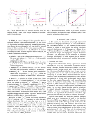 7
50 70 90 110 130 150
50
60
70
80
90
100
# of retrieved documents
Precision(%)
σ = 1
σ = 0.5
(a)
50 70 90 110 130 150
0
10
20
30
40
50
# of retrieved documents
Privacy(%)
σ = 1
σ = 0.5
(b)
Fig. 2: With different choice of standard deviation σ for the
random variable ε, there exists tradeoff between (a) Precision,
and (b) Rank Privacy.
2) MRSE III Scheme: The privacy leakage shown above is
caused by the ﬁxed value of random variable εi in data vector
Di. To eliminate such ﬁxed property in any speciﬁc document,
more dummy keywords instead of only one should be inserted
into every data vector Pi. All the vectors are extended to (n+
U + 1)-dimension instead of (n + 2), where U is the number
of dummy keywords inserted. Improved details in MRSE III
scheme is presented as follows.
• Setup(1n
) Data owner randomly generates a (n+U +1)-
bit vector as S and two (n+U +1)×(n+U +1) invertible
matrices {M1, M2}.
• BuildIndex(F, SK) The (n+j+1)-th entry in Di where
j ∈ [1, U] is set to a random number ε(j)
during the
dimension extending.
• Trapdoor(W) By randomly selecting V out of U dummy
keywords, the corresponding entries in Q are set to 1.
• Query(TW
, k, I) The ﬁnal similarity score computed by
cloud server is equal to r(xi + ε
(v)
i ) + ti where the
v-th dummy keyword is included in the V selected ones.
3) Analysis: To achieve the 80-bit security level, there
should be at least 280
different values of ε
v)
i for each data
vector. The number of different ε
(v)
i is equal to (U
V ), which
is maximized when U
V = 2. Besides, considering (U
V ) ≥ (U
V )V
,
it is greater than 280
when U = 160 and V = 80. So every data
vector should include 160 dummy elements, and every query
vector will randomly select 80 dummy elements. To this end,
MRSE III scheme is secure against scale analysis attack, and
provides various expected privacy guarantees within known
ciphertext model or known background model.
Moreover, to make ε
(v)
i follow the Normal distribution
N(0, σ2
) as above, every ε(j)
is assumed to follow the same
uniform distribution M(−c, c), where the mean as µj is 0
and the variance as σ2
j is c2
/3. According to the central limit
theorem, the sum of 80 independent random variables ε(j)
follows the Normal distribution, where µ = 80µj=0 and σ2
=
80σ2
j = 80c2
/3. Therefore, the value of c is set as 3
80 σ.
With such parameter setting, search accuracy is statistically
the same as that in MRSE II scheme.
1 2 3 4 5 6 7
2
4
6
8
10
12
# of douments in dataset (x 10
2
)
#ofdistinctkeywords(x103
)
(a)
1 2 3 4 5 6 7
0
5
10
15
20
25
# of documents in dataset (x 102
)
Timeofbuildingindex(x102
s)
MRSE_I
MRSE_II
MRSE_III
(b)
Fig. 3: Relationship between number of documents in dataset
and (a) Number of distinct keywords in dataset, and (b) Time
cost for building searchable index.
V. PERFORMANCE ANALYSIS
In this section, we demonstrate a thorough experimental
evaluation of the proposed technique on a real-world dataset:
the Enron Email Dataset [27]. We randomly select different
number of emails to build dataset. The whole experiment
system is implemented by C language on a Linux Server
with Intel Xeon Processor 2.93GHz. The public utility routines
by Numerical Recipes are employed to compute the inverse
of matrix. The performance of our technique is evaluated
regarding the efﬁciency of three proposed MRSE schemes,
as well as the tradeoff between search precision and privacy.
A. Precision and Privacy
As presented in Section IV, dummy keywords are inserted
into each data vector and some of them are selected in every
query. Therefore, similarity scores of documents will be not
exactly accurate. In other words, when cloud server returns
top-k documents based on similarity scores of data vectors to
query vector, some of real top-k relevant documents for the
query may be excluded. This is because either their original
similarity scores are decreased or the similarity scores of some
documents out of the real top-k are increased, both of which
are due to the impact of dummy keywords inserted into data
vectors. To evaluate the purity of the k documents retrieved
by user, we deﬁne a measure as precision Pk = k /k where k
is number of real top-k documents that are returned by cloud
server. Fig. 2(a) shows that the precision in MRSE III scheme
is evidently affected by the standard deviation σ of the random
variable ε. From the consideration of effectiveness, standard
deviation σ is expected to be smaller so as to obtain high
precision indicating the good purity of retrieved documents.
However, user privacy may have been partially leaked to
cloud server as a consequence of small σ. As described
in section III-B, access pattern is deﬁned as the sequence
of ranked search results. Although search results cannot be
protected (excluding costly PIR technique), we can still hide
the rank order of retrieved documents as much as possible. In
order to evaluate this privacy guarantee, we ﬁrst deﬁne the rank
perturbation as pi = |ri −r i|, where ri is the rank number of
document i in the retrieved top-k documents and r i is its rank
number in the real top-i ranked documents. The overall rank
 