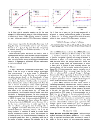 8
1 2 3 4 5 6 7
0.2
0.4
0.6
0.8
1
1.2
1.4
# of documents in dataset (x 10
2
)
Timeofgeneratingtradpoor(s)
MRSE_I
MRSE_II
MRSE_III
(a)
5 10 15 20 25 30 35
0.9
0.92
0.94
0.96
0.98
1
# of keywords in query
Timeofgeneratingtradpoor(s)
MRSE_I
MRSE_II
MRSE_III
(b)
Fig. 4: Time cost of generating trapdoor. (a) For the same
number (10) of keywords in a query within different number
of documents in dataset. (b) For different number of keywords
in a query within same number (500) of documents in dataset.
privacy measure at point k is then deﬁned as the average of all
the pi for every document i in the retrieved top-k documents,
denoted as Pk = pi/k. Fig. 2(b) shows the rank privacy
at different points with two standard deviations σ = 1 and
σ = 0.5 respectively.
From these two ﬁgures, we can see that small σ leads to
higher precision of search result but lower rank privacy guaran-
tee, while large σ results in higher rank privacy guarantee but
lower precision. In other words, our scheme provides a balance
parameter for data users to satisfy their different requirements
on precision and rank privacy.
B. Efﬁciency
1) Index Construction: To build a searchable index I from
dataset F, the ﬁrst step is to map the keyword set extracted
from each document Fi to a data vector Di, followed by
encrypting every data vector. The time cost of mapping or
encrypting depends directly on the dimensionality of data
vector which is determined by the number of distinct keywords
in the dataset. Fig. 3(a) shows that the number of documents in
dataset determines the number of distinct keywords. Note that
a list of standard IR techniques can be used to signiﬁcantly
reduce the number of distinct keywords, such as case folding,
stemming, and stop words. We omit this reﬁning process and
refer readers to [4] for more details. Fig. 3(b) shows that
the computation cost of building index is almost linear with
the number of documents in dataset. The index construction
computation cost in MRSE I scheme is very similar with that
in MRSE II scheme since the dimensionality in MRSE II is
just one more than that in the former scheme. The number
of dummy keywords in MRSE III scheme becomes 160 so
that the index construction time is slight larger than the
other two schemes. Although the time of building index is
not a negligible overhead for data owner, this is a one-time
operation before data outsourcing. Besides, Tab. V lists the
storage overhead of subindex in MRSE III scheme within
different number of documents in dataset. The subindex size
is absolutely linear with the dimensionality of data vector, but
its increasing speed slows down in coincidence with that of
the number of distinct keywords. The subindex size in the
1 2 3 4 5 6 7
0
20
40
60
80
# of documents in dataset (x 10
2
)
Timeofquery(ms)
MRSE_I
MRSE_II
MRSE_III
(a)
5 10 15 20 25 30 35
47
48
49
50
51
# of keywords in query
Timeofquery(ms)
MRSE_I
MRSE_II
MRSE_III
(b)
Fig. 5: Time cost of query. (a) For the same number (10) of
keywords in a query within different number of documents
in dataset. (b) For different number of keywords in a query
within the same number (500) of documents in dataset.
TABLE V: Storage overhead of subindex
# of documents in dataset 1000 2000 3000 4000 5000
Size of subindex (KB) 101.4 131.8 166.6 203.8 228.9
other two MRSE schemes is close to that in MRSE III scheme
because of trivial differences in dimensionality of data vector.
2) Trapdoor Generation: Fig. 4(a) shows that the time
to generate a trapdoor is greatly affected by the number of
documents in dataset. Like index construction, every trap-
door generation incurs two multiplications of a matrix and
a split query vector, where the dimensionality of matrix
or query vector is different in three proposed schemes and
becomes larger with the increasing number of documents in
dataset. Fig. 4(b) demonstrates the trapdoor generation cost in
MRSE III scheme is about 3 percentages larger than that in the
other two schemes, which is majorally brought by the larger
dimensionality. More importantly, it shows that the number
of keywords in a query have little inﬂuence on the overhead
of trapdoor generation, which is a signiﬁcant advantage over
related works on multi-keyword searchable encryption.
3) Query: Query execution in cloud server consists of
computing and ranking similarity scores for all documents in
the dataset. Fig. 5 shows the query time is dominated by the
number of documents in dataset, and the number of keywords
in the query has very slight impact on it like the trapdoor
generation above. With respect to the communication cost in
Query, the size of trapdoor is the same as that of subindex
listed in the Tab. V, which keeps constant in the same dataset,
no matter how many keywords are contained in a query.
While the computation and communication cost in the query
procedure is linear with the number of query keywords in other
multiple-keyword search schemes [14], [16], our proposed
schemes enjoy the constant overhead in the query which makes
it more practical in the cloud paradigm.
VI. RELATED WORK
Single Keyword Searchable Encryption Traditional single
keyword searchable encryption schemes [5]–[13], [22] usually
build an encrypted searchable index such that its content is
hidden to the server unless it is given appropriate trapdoors
 