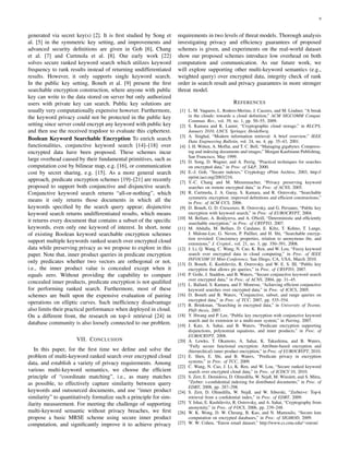 9
generated via secret key(s) [2]. It is ﬁrst studied by Song et
al. [5] in the symmetric key setting, and improvements and
advanced security deﬁnitions are given in Goh [6], Chang
et al. [7] and Curtmola et al. [8]. Our early work [22]
solves secure ranked keyword search which utilizes keyword
frequency to rank results instead of returning undifferentiated
results. However, it only supports single keyword search.
In the public key setting, Boneh et al. [9] present the ﬁrst
searchable encryption construction, where anyone with public
key can write to the data stored on server but only authorized
users with private key can search. Public key solutions are
usually very computationally expensive however. Furthermore,
the keyword privacy could not be protected in the public key
setting since server could encrypt any keyword with public key
and then use the received trapdoor to evaluate this ciphertext.
Boolean Keyword Searchable Encryption To enrich search
functionalities, conjunctive keyword search [14]–[18] over
encrypted data have been proposed. These schemes incur
large overhead caused by their fundamental primitives, such as
computation cost by bilinear map, e.g. [16], or communication
cost by secret sharing, e.g. [15]. As a more general search
approach, predicate encryption schemes [19]–[21] are recently
proposed to support both conjunctive and disjunctive search.
Conjunctive keyword search returns “all-or-nothing”, which
means it only returns those documents in which all the
keywords speciﬁed by the search query appear; disjunctive
keyword search returns undifferentiated results, which means
it returns every document that contains a subset of the speciﬁc
keywords, even only one keyword of interest. In short, none
of existing Boolean keyword searchable encryption schemes
support multiple keywords ranked search over encrypted cloud
data while preserving privacy as we propose to explore in this
paper. Note that, inner product queries in predicate encryption
only predicates whether two vectors are orthogonal or not,
i.e., the inner product value is concealed except when it
equals zero. Without providing the capability to compare
concealed inner products, predicate encryption is not qualiﬁed
for performing ranked search. Furthermore, most of these
schemes are built upon the expensive evaluation of pairing
operations on elliptic curves. Such inefﬁciency disadvantage
also limits their practical performance when deployed in cloud.
On a different front, the research on top-k retrieval [24] in
database community is also loosely connected to our problem.
VII. CONCLUSION
In this paper, for the ﬁrst time we deﬁne and solve the
problem of multi-keyword ranked search over encrypted cloud
data, and establish a variety of privacy requirements. Among
various multi-keyword semantics, we choose the efﬁcient
principle of “coordinate matching”, i.e., as many matches
as possible, to effectively capture similarity between query
keywords and outsourced documents, and use “inner product
similarity” to quantitatively formalize such a principle for sim-
ilarity measurement. For meeting the challenge of supporting
multi-keyword semantic without privacy breaches, we ﬁrst
propose a basic MRSE scheme using secure inner product
computation, and signiﬁcantly improve it to achieve privacy
requirements in two levels of threat models. Thorough analysis
investigating privacy and efﬁciency guarantees of proposed
schemes is given, and experiments on the real-world dataset
show our proposed schemes introduce low overhead on both
computation and communication. As our future work, we
will explore supporting other multi-keyword semantics (e.g.,
weighted query) over encrypted data, integrity check of rank
order in search result and privacy guarantees in more stronger
threat model.
REFERENCES
[1] L. M. Vaquero, L. Rodero-Merino, J. Caceres, and M. Lindner, “A break
in the clouds: towards a cloud deﬁnition,” ACM SIGCOMM Comput.
Commun. Rev., vol. 39, no. 1, pp. 50–55, 2009.
[2] S. Kamara and K. Lauter, “Cryptographic cloud storage,” in RLCPS,
January 2010, LNCS. Springer, Heidelberg.
[3] A. Singhal, “Modern information retrieval: A brief overview,” IEEE
Data Engineering Bulletin, vol. 24, no. 4, pp. 35–43, 2001.
[4] I. H. Witten, A. Moffat, and T. C. Bell, “Managing gigabytes: Compress-
ing and indexing documents and images,” Morgan Kaufmann Publishing,
San Francisco, May 1999.
[5] D. Song, D. Wagner, and A. Perrig, “Practical techniques for searches
on encrypted data,” in Proc. of S&P, 2000.
[6] E.-J. Goh, “Secure indexes,” Cryptology ePrint Archive, 2003, http://
eprint.iacr.org/2003/216.
[7] Y.-C. Chang and M. Mitzenmacher, “Privacy preserving keyword
searches on remote encrypted data,” in Proc. of ACNS, 2005.
[8] R. Curtmola, J. A. Garay, S. Kamara, and R. Ostrovsky, “Searchable
symmetric encryption: improved deﬁnitions and efﬁcient constructions,”
in Proc. of ACM CCS, 2006.
[9] D. Boneh, G. D. Crescenzo, R. Ostrovsky, and G. Persiano, “Public key
encryption with keyword search,” in Proc. of EUROCRYPT, 2004.
[10] M. Bellare, A. Boldyreva, and A. ONeill, “Deterministic and efﬁciently
searchable encryption,” in Proc. of CRYPTO, 2007.
[11] M. Abdalla, M. Bellare, D. Catalano, E. Kiltz, T. Kohno, T. Lange,
J. Malone-Lee, G. Neven, P. Paillier, and H. Shi, “Searchable encryp-
tion revisited: Consistency properties, relation to anonymous ibe, and
extensions,” J. Cryptol., vol. 21, no. 3, pp. 350–391, 2008.
[12] J. Li, Q. Wang, C. Wang, N. Cao, K. Ren, and W. Lou, “Fuzzy keyword
search over encrypted data in cloud computing,” in Proc. of IEEE
INFOCOM’10 Mini-Conference, San Diego, CA, USA, March 2010.
[13] D. Boneh, E. Kushilevitz, R. Ostrovsky, and W. E. S. III, “Public key
encryption that allows pir queries,” in Proc. of CRYPTO, 2007.
[14] P. Golle, J. Staddon, and B. Waters, “Secure conjunctive keyword search
over encrypted data,” in Proc. of ACNS, 2004, pp. 31–45.
[15] L. Ballard, S. Kamara, and F. Monrose, “Achieving efﬁcient conjunctive
keyword searches over encrypted data,” in Proc. of ICICS, 2005.
[16] D. Boneh and B. Waters, “Conjunctive, subset, and range queries on
encrypted data,” in Proc. of TCC, 2007, pp. 535–554.
[17] R. Brinkman, “Searching in encrypted data,” in University of Twente,
PhD thesis, 2007.
[18] Y. Hwang and P. Lee, “Public key encryption with conjunctive keyword
search and its extension to a multi-user system,” in Pairing, 2007.
[19] J. Katz, A. Sahai, and B. Waters, “Predicate encryption supporting
disjunctions, polynomial equations, and inner products,” in Proc. of
EUROCRYPT, 2008.
[20] A. Lewko, T. Okamoto, A. Sahai, K. Takashima, and B. Waters,
“Fully secure functional encryption: Attribute-based encryption and
(hierarchical) inner product encryption,” in Proc. of EUROCRYPT, 2010.
[21] E. Shen, E. Shi, and B. Waters, “Predicate privacy in encryption
systems,” in Proc. of TCC, 2009.
[22] C. Wang, N. Cao, J. Li, K. Ren, and W. Lou, “Secure ranked keyword
search over encrypted cloud data,” in Proc. of ICDCS’10, 2010.
[23] S. Zerr, E. Demidova, D. Olmedilla, W. Nejdl, M. Winslett, and S. Mitra,
“Zerber: r-conﬁdential indexing for distributed documents,” in Proc. of
EDBT, 2008, pp. 287–298.
[24] S. Zerr, D. Olmedilla, W. Nejdl, and W. Siberski, “Zerber+r: Top-k
retrieval from a conﬁdential index,” in Proc. of EDBT, 2009.
[25] Y. Ishai, E. Kushilevitz, R. Ostrovsky, and A. Sahai, “Cryptography from
anonymity,” in Proc. of FOCS, 2006, pp. 239–248.
[26] W. K. Wong, D. W. Cheung, B. Kao, and N. Mamoulis, “Secure knn
computation on encrypted databases,” in Proc. of SIGMOD, 2009.
[27] W. W. Cohen, “Enron email dataset,” http://www.cs.cmu.edu/∼enron/.
 