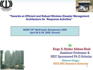 “Towards an Efficient and Robust Wireless Disaster Management
                Architecture for Response Activities”



                     IEEEP 24th Multi-topic Symposium 2009
                          April 08 & 09, 2009, Karachi




                                                        By
                                             Engr. S. Hyder Abbas Shah
                                                 Assistant Professor &
                                            HEC Sponsored Ph D Scholar
                                                     (Telecom Engg.)
                                              FEST, HIIT, Hamdard University
                                                                          1
Thursday, April 16, 2009
 