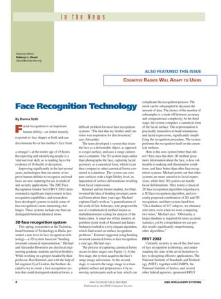 Features Editor:
Rebecca L. Deuel
rdeuel@computer.org
I n t h e N e w s
4 1094-7167/03/$17.00 © 2003 IEEE IEEE INTELLIGENT SYSTEMS
Facial recognition is an important
human ability—an infant innately
responds to face shapes at birth and can
discriminate his or her mother’s face from
a stranger’s at the tender age of 45 hours.
Recognizing and identifying people is a
vital survival skill, as is reading faces for
evidence of ill-health or deception.
Improving significantly in the last several
years, technologies that can mimic or im-
prove human abilities to recognize and read
faces are now maturing for use in medical
and security applications. The 2002 Face
RecognitionVendor Test (FRVT 2002) dem-
onstrated a significant improvement in face
recognition capabilities, and researchers
have developed systems to tackle some of
face recognition’s more interesting chal-
lenges. These systems include one that can
distinguish between identical twins.
3D face recognition system
This spring, researchers at the Technion,
Israel Institute of Technology in Haifa, pre-
sented a new twist to face recognition tech-
nology—a 3D system based on “bending
invariant canonical representation.” Michael
andAlexander Bronstein are electrical engi-
neering graduate students and twin brothers.
While working on a project headed by their
professor, Ron Kimmel, and with the help of
lab engineer Eyal Gordon, the brothers de-
cided to try to create a face recognition sys-
tem that could distinguish identical twins, a
difficult problem for most face recognition
systems. “The fact that my brother and I are
twins was inspiration for this invention,”
saysAlexander.
The team developed a system that treats
the face as a deformable object, as opposed
to a rigid surface, and uses a range camera
and a computer. The 3D system maps rather
than photographs the face, capturing facial
geometry as a canonical form, which it can
then compare to other canonical forms con-
tained in a database. The system can com-
pare surfaces with a high fidelity level, in-
dependent of surface deformations resulting
from facial expressions.
Kimmel and his former student,Asi Elad,
invented the idea of bending invariant canon-
ical forms about three years ago. Michael
explains Elad’s work as “a generalization of
the work of Eric Schwartz, who proposed the
use of a mathematical method known as
multidimensional scaling for analysis of the
brain cortex.A smart use of fast numeric al-
gorithms (joint work of Kimmel and James
Sethian) resulted in a very elegant algorithm,
which Elad tested on surface recognition
problems.” Kimmel suggested using bending
invariant canonical forms in face recognition
a year ago, Michael says.
The process of capturing canonical forms
occurs in three stages (see Figure 1).At the
first stage, the system acquires the face’s
range image and texture.At the second
stage, it converts the range image to a trian-
gulated surface and preprocesses it by re-
moving certain parts such as hair, which can
complicate the recognition process. The
mesh can be subsampled to decrease the
amount of data. The choice of the number of
subsamples is a trade-off between accuracy
and computational complexity.At the third
stage, the system computes a canonical form
of the facial surface. This representation is
practically insensitive to head orientations
and facial expressions, significantly simpli-
fying the recognition procedure. The system
performs the recognition itself on the canon-
ical surfaces.
How is this new system better than oth-
ers?Alex says that their 3D method gives
more information about the face, is less vul-
nerable to makeup and illumination condi-
tions, and fares better than other face recog-
nition systems. Michael points out that other
systems are more sensitive to facial expres-
sions, while their 3D system can handle
facial deformations. They tested a classical
2D face recognition algorithm (eigenfaces),
a 3D face recognition algorithm, and a re-
cently proposed combination of 2D and 3D
recognition, and their system fared best.
“On a database of 157 subjects, we obtained
zero error, even when we were comparing
two twins,” Michael says. “Obviously, a
larger database is required for more accurate
statistics, yet by extrapolation we can pre-
dict results significantly outperforming
other algorithms.”
FRVT 2002
Certainly security is one of the chief uses
of face recognition technology, and under-
standing the state of the art in biometrics is
key to designing effective applications. The
National Institute of Standards and Technol-
ogy (NIST), together with DARPA, the
National Institute of Justice, and several
other federal agencies, sponsored FRVT
Face Recognition Technology
By Danna Voth
ALSO FEATURED THIS ISSUE
COGNITIVE RADIOS WILL ADAPT TO USERS
Published by the IEEE Computer Society
 
