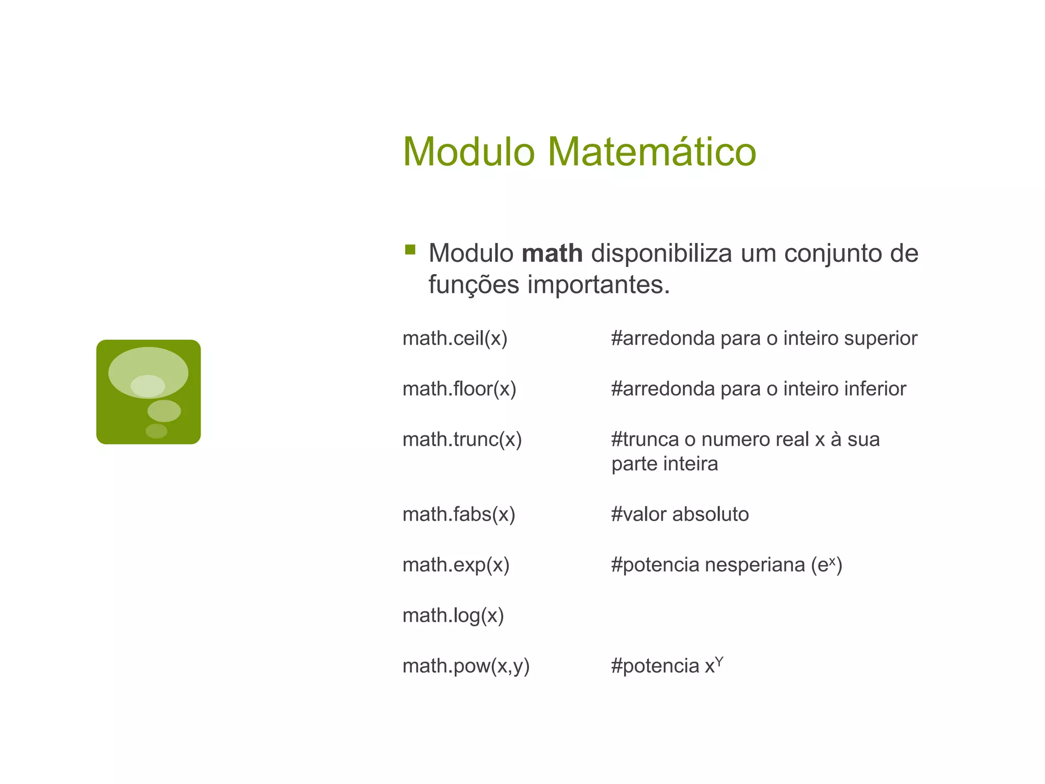 Modulo Matemático  Modulo math disponibiliza um conjunto de funções importantes. math.ceil(x) #arredonda para o inteiro superior math.floor(x) #arredonda para o inteiro inferior math.trunc(x) #trunca o numero real x à sua parte inteira math.fabs(x) #valor absoluto math.exp(x) #potencia nesperiana (ex) math.log(x) math.pow(x,y) #potencia xY 