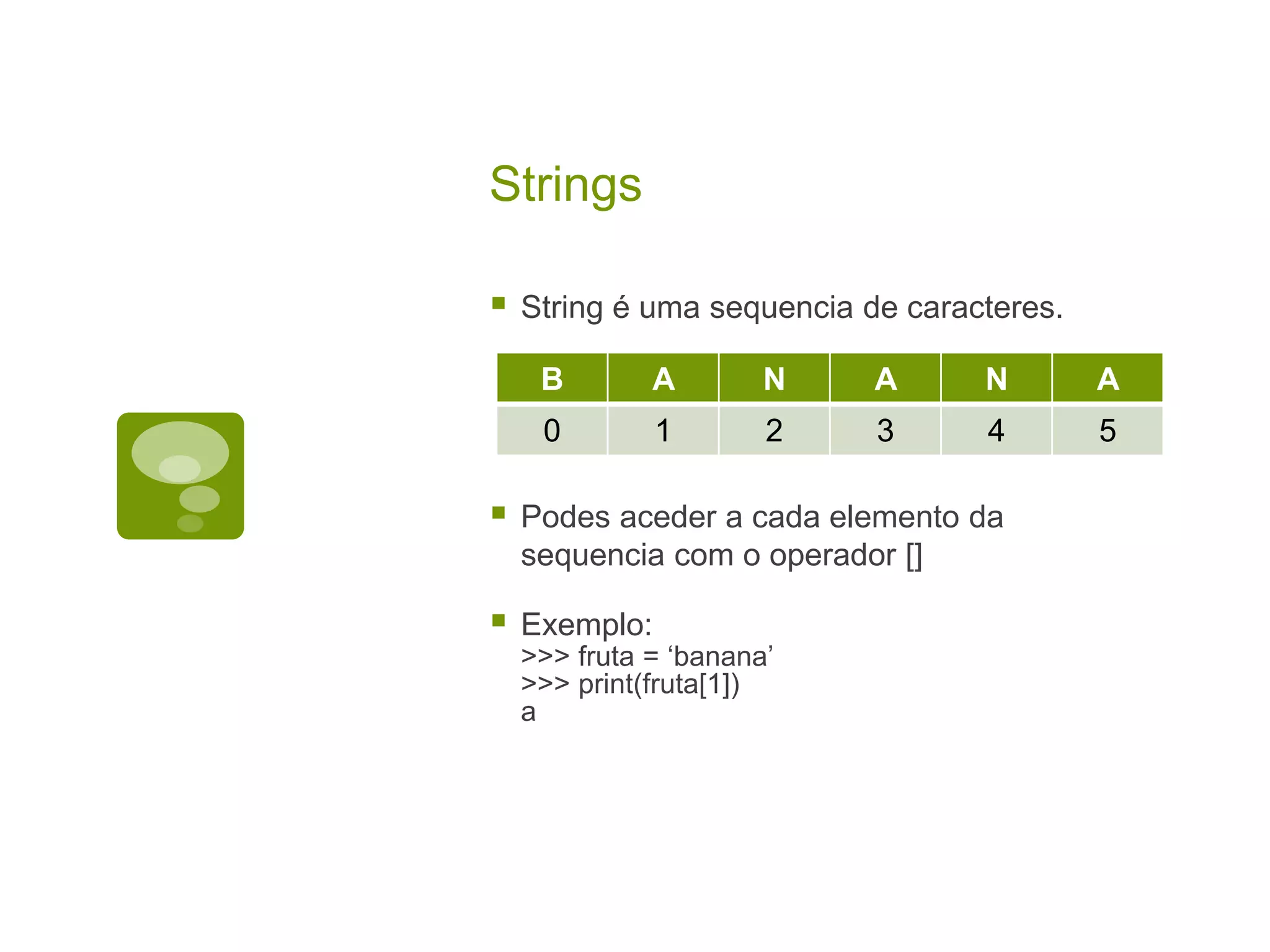 Strings  String é uma sequencia de caracteres.  Podes aceder a cada elemento da sequencia com o operador []  Exemplo: >>> fruta = ‘banana’ >>> print(fruta[1]) a B A N A N A 0 1 2 3 4 5 