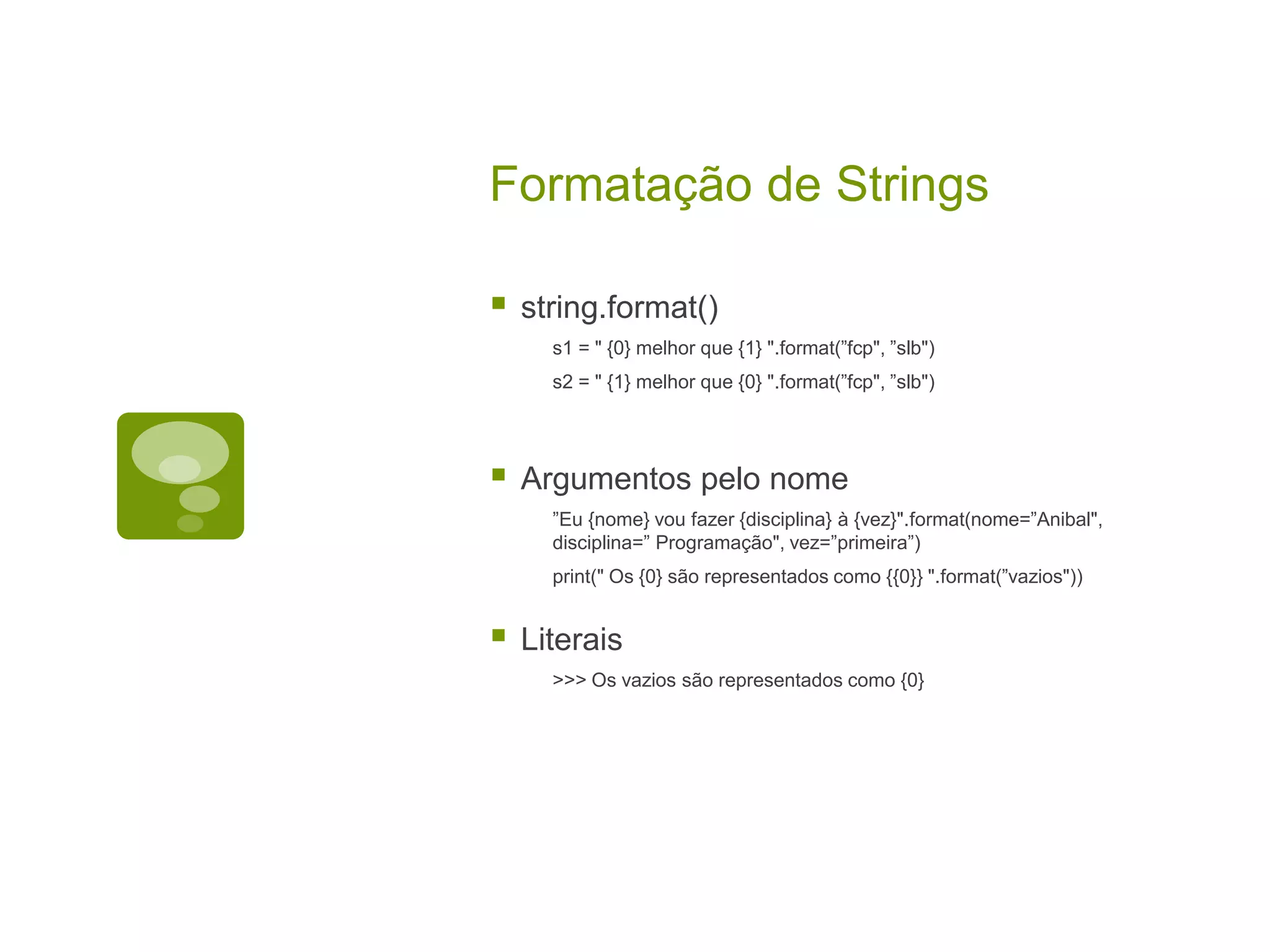 Formatação de Strings  string.format() s1 = " {0} melhor que {1} ".format(”fcp", ”slb") s2 = " {1} melhor que {0} ".format(”fcp", ”slb")  Argumentos pelo nome ”Eu {nome} vou fazer {disciplina} à {vez}".format(nome=”Anibal", disciplina=” Programação", vez=”primeira”) print(" Os {0} são representados como {{0}} ".format(”vazios"))  Literais >>> Os vazios são representados como {0} 