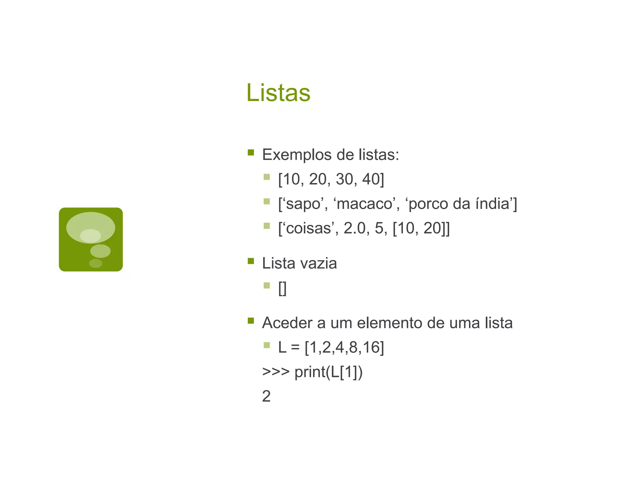 Listas  Exemplos de listas:  [10, 20, 30, 40]  [‘sapo’, ‘macaco’, ‘porco da índia’]  [‘coisas’, 2.0, 5, [10, 20]]  Lista vazia  []  Aceder a um elemento de uma lista  L = [1,2,4,8,16] >>> print(L[1]) 2 