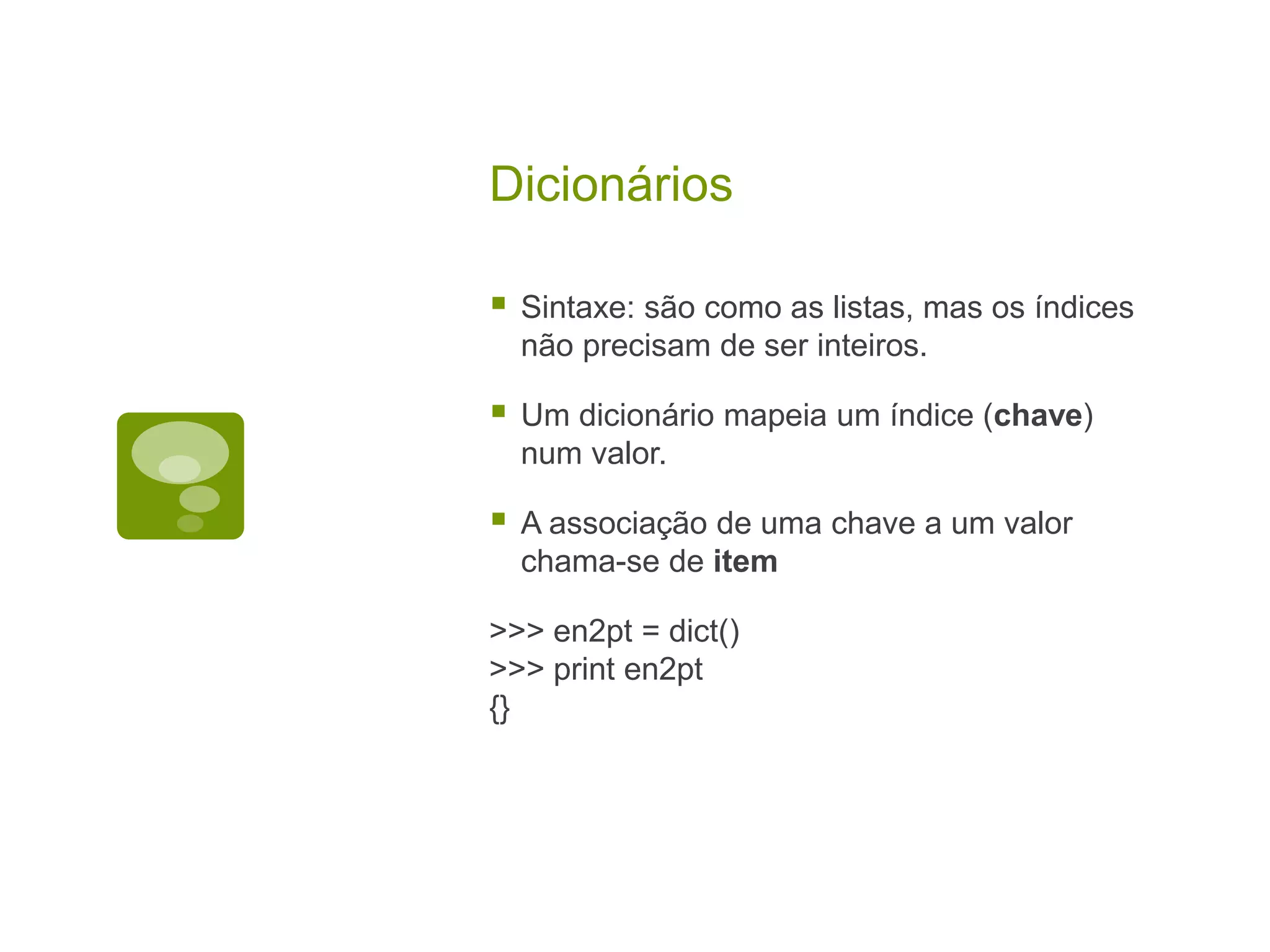 Dicionários  Sintaxe: são como as listas, mas os índices não precisam de ser inteiros.  Um dicionário mapeia um índice (chave) num valor.  A associação de uma chave a um valor chama-se de item >>> en2pt = dict() >>> print en2pt {} 