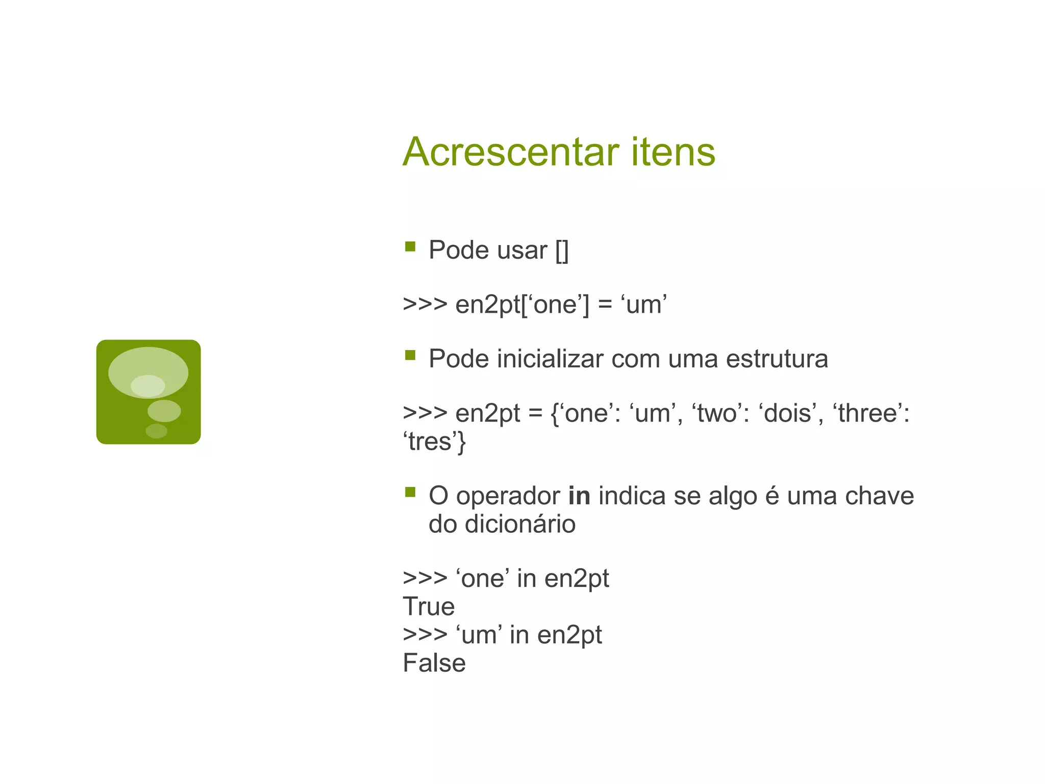 Acrescentar itens  Pode usar [] >>> en2pt[‘one’] = ‘um’  Pode inicializar com uma estrutura >>> en2pt = {‘one’: ‘um’, ‘two’: ‘dois’, ‘three’: ‘tres’}  O operador in indica se algo é uma chave do dicionário >>> ‘one’ in en2pt True >>> ‘um’ in en2pt False 