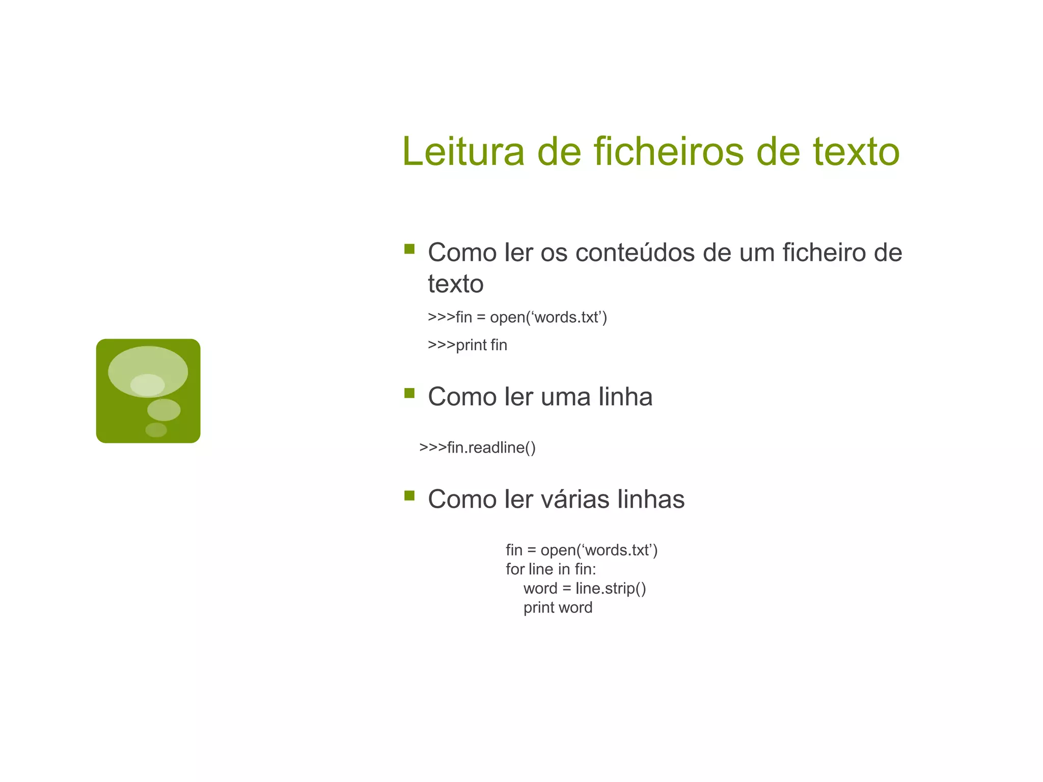 Leitura de ficheiros de texto  Como ler os conteúdos de um ficheiro de texto >>>fin = open(‘words.txt’) >>>print fin  Como ler uma linha >>>fin.readline()  Como ler várias linhas fin = open(‘words.txt’) for line in fin: word = line.strip() print word 
