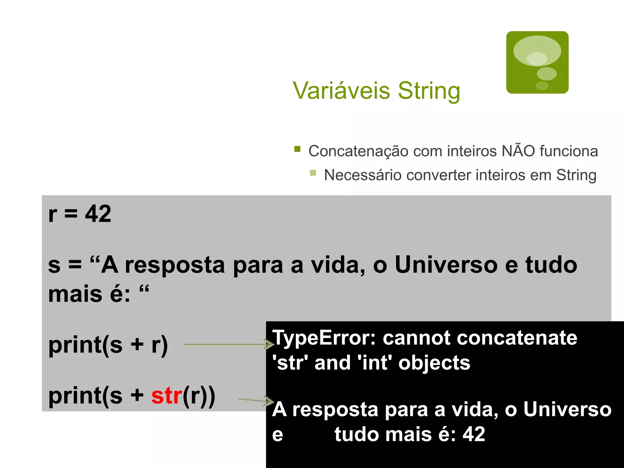 Variáveis String  Concatenação com inteiros NÃO funciona  Necessário converter inteiros em String r = 42 s = “A resposta para a vida, o Universo e tudo mais é: “ print(s + r) print(s + str(r)) TypeError: cannot concatenate 'str' and 'int' objects A resposta para a vida, o Universo e tudo mais é: 42 