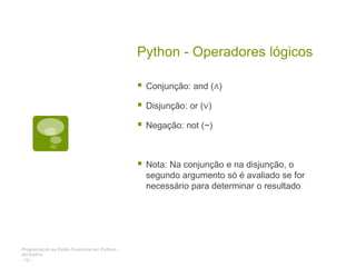 Programação ao Estilo Funcional em Python -
2014/2015
- 12 -
Python - Operadores lógicos
 Conjunção: and (∧)
 Disjunção: or (∨)
 Negação: not (~)
 Nota: Na conjunção e na disjunção, o
segundo argumento só é avaliado se for
necessário para determinar o resultado
 