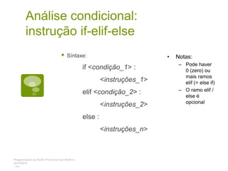 Programação ao Estilo Funcional em Python -
2014/2015
- 14 -
Análise condicional:
instrução if-elif-else
 Síntaxe:
if <condição_1> :
<instruções_1>
elif <condição_2> :
<instruções_2>
else :
<instruções_n>
• Notas:
– Pode haver
0 (zero) ou
mais ramos
elif (= else if)
– O ramo elif /
else é
opcional
 