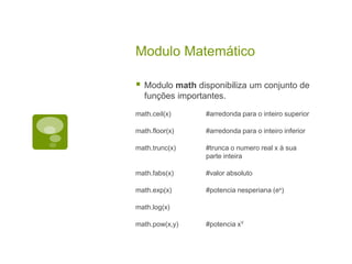 Modulo Matemático
 Modulo math disponibiliza um conjunto de
funções importantes.
math.ceil(x) #arredonda para o inteiro superior
math.floor(x) #arredonda para o inteiro inferior
math.trunc(x) #trunca o numero real x à sua
parte inteira
math.fabs(x) #valor absoluto
math.exp(x) #potencia nesperiana (ex)
math.log(x)
math.pow(x,y) #potencia xY
 