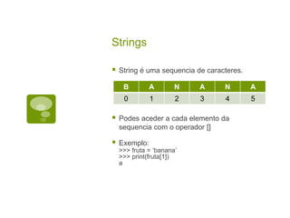 Strings
 String é uma sequencia de caracteres.
 Podes aceder a cada elemento da
sequencia com o operador []
 Exemplo:
>>> fruta = ‘banana’
>>> print(fruta[1])
a
B A N A N A
0 1 2 3 4 5
 