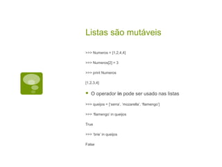 Listas são mutáveis
>>> Numeros = [1,2,4,4]
>>> Numeros[2] = 3
>>> print Numeros
[1,2,3,4]
 O operador in pode ser usado nas listas
>>> queijos = [‘serra’, ‘mozarella’, ‘flamengo’]
>>> ‘flamengo’ in queijos
True
>>> ‘brie’ in queijos
False
 