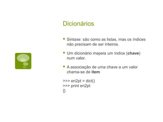 Dicionários
 Sintaxe: são como as listas, mas os índices
não precisam de ser inteiros.
 Um dicionário mapeia um índice (chave)
num valor.
 A associação de uma chave a um valor
chama-se de item
>>> en2pt = dict()
>>> print en2pt
{}
 