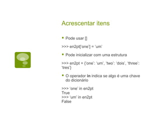 Acrescentar itens
 Pode usar []
>>> en2pt[‘one’] = ‘um’
 Pode inicializar com uma estrutura
>>> en2pt = {‘one’: ‘um’, ‘two’: ‘dois’, ‘three’:
‘tres’}
 O operador in indica se algo é uma chave
do dicionário
>>> ‘one’ in en2pt
True
>>> ‘um’ in en2pt
False
 