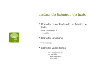 Leitura de ficheiros de texto
 Como ler os conteúdos de um ficheiro de
texto
>>>fin = open(‘words.txt’)
>>>print fin
 Como ler uma linha
>>>fin.readline()
 Como ler várias linhas
fin = open(‘words.txt’)
for line in fin:
word = line.strip()
print word
 