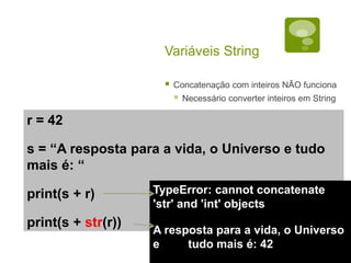 Variáveis String
 Concatenação com inteiros NÃO funciona
 Necessário converter inteiros em String
r = 42
s = “A resposta para a vida, o Universo e tudo
mais é: “
print(s + r)
print(s + str(r))
TypeError: cannot concatenate
'str' and 'int' objects
A resposta para a vida, o Universo
e tudo mais é: 42
 