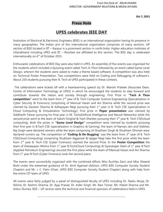 From the Desk of: ARUN DHAND
DIRECTOR –GOVERNMENT RELATIONS & MEDIA AFFAIRS
Oct 7, 2015
Press Note
UPES celebrates IEEE DAY
Institution of Electrical & Electronic Engineers (IEEE) is an international organization having its presence in
many geographies. The Indian arm of this international organization comprises of many sections. UP
section of IEEE located in IIT – Kanpur is a prominent section in north India. Higher education institutes of
Uttarakhand including UPES and IIT – Roorkee are affiliated to this section. The IEEE day is celebrated
internationally on 6th
of October 2015.
Enthusiastic celebrations of IEEE Day were also held in UPES. An assembly of five events was organized for
the students which included a Quizzing event called Tech-A-Thon followed by an event called Game Level
Design, wherein the students were asked to make a theme based software. A competition was also held
on Technical Poster Presentation. Two competitions were held on Coding and Debugging of software’s.
About 250 students pursuing their B. Tech at UPES participated in these contests.
The celebrations were kicked off with a heartwarming speech by Dr. Manish Prateek (Associate Dean,
Centre of Information Technology at UPES) in which he encouraged the students to step forward and
contribute towards the nation and society through engineering. First Prize in “Tech A Thon
competition” went to the team from 2nd
year of B. Tech Computer Science Engineering (Specialization in
Cyber Security & Forensics) comprising of Mainual Hasan and Avi Sharma while the second prize was
claimed by Gautam Sharma & Adhayayan Negi pursuing their 1st
year in B. Tech CSE (specialization in
Cloud Computing & Virtualization Technology). First prize in Paper presentation was claimed by
Siddharth Talwar pursuing his final year in M. Tech(Artificial Intelligence and Neural Networks) while the
second prize went to the team of Sakshi Singhal & Yash Shanker pursuing their 3rd
year B. Tech CSE(cloud
computing). Both the prizes in “Game Level Design” competition were claimed by students pursuing
their first year in B.Tech CSE (specialization in Graphics & Gaming), the team of Naman Jain and Vaibhav
Raj Singh were declared winners while the team comprising of Shubham Singh & Shubham Dhiman were
declared runners up. The competition of “Coding & De-Bugging” saw the team from 3rd
year of B. Tech
CSE(Cloud Computing) comprising Shubham Aggarwal & Ujagar Negi take the first prize while the team
from 2nd
year B. Tech CSE (Cyber Forensics) claimed the second Prize. In the Poster Competition the
team of Dweepayan Mishra from 1st
year B.Tech(Cloud Computing) & Gyanarajan Dash of 1st
year B.Tech
(Applied Petroleum Engineering) secured the first place while the team of Mainual Hasan and Avi Sharma
from 1st
year B.Tech (Cyber Forensics) took the second place.
The events were successfully organized with the combined efforts Miss Ruchika Saini and Miss Sheetal
Bisht under the esteemed guidance of Dr. Amit Agarwal (Advisor, UPES IEEE Computer Society Student
Chapter) and Mr. J. C. Patni (Chair, UPES IEEE Computer Society Student Chapter) along with help from
the entire CIT team of UPES.
All events were fairly judged by a panel of distinguished faculty of UPES including Dr. Neelu Ahuja, Dr.
Nilima, Dr. Rashmi Sharma, Dr. Ajay Prasad, Dr. Inder Singh, Mr. Ravi Tomar, Mr. Hitesh Sharma and Mr.
Ankur Dumka. IEEE – UP section were the technical and financial sponsors of celebrations held in UPES.
---------------------------------------------------------------------------
 