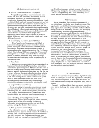 VII. DISADVANTAGES/RISKS OF SNS
A. Face to Face Connections are Endangered
A huge advantage of these social communities has a
reverse side effect that is also a big disadvantage of social
networking: they reduce or eliminate face-to-face
socialization. Because of the autonomy afforded by the virtual
world, individuals are free to create a fantasy persona and can
pretend to be someone else.It is hard to say no, be rude, or
ignore someone when you are looking them in the eye. It's
incredibly easy and quick to unfriend or unfollow someone or
simply block their efforts to make a connection. Just one click
of the mouse and your problems are over. Unfortunately, this
feature of online socialization cheats people of the
opportunity to learn how to resolve conflicts in the world
outside the Internet and it could retard or cripple one's social
skills developments.
B. Cyberbullying and Crimes Against Children
Use of social networks can expose individuals to
harassment or inappropriate contact from others. Unless
parents are diligent to filter the Internet content to which
their families are exposed, children could be exposed to
pornography or other inappropriate content. The Pew Center,
in their Cyberbullying 2010 report, states that 93 percent of
teens aged 12 to 17 use the Internet. Of that 93 percent, 63
percent of them use the Internet daily. Such high usage
increases the risk of their being victims of cyberbullying or
other cyber crimes.
C. Time Waster
A Nielsen report explains that social networking can be a
big waste of time that sucks 17 percent of our Internet time
down the non-productivity drain. While it is true that some of
that time is likely spent in making and maintaining important
business, social or professional connections, it is also true that
it is easy to become distracted and end up spending valuable
time on games, chats or other non-related activities. Dorie
Clark of the Huffington Post reports Facebook users spend
about six hours each month on the site, while social
networkers spend three times as much time on those
communities as they do on other online activities like email.
D. Corporate Invasion of Privacy
Social networking invites major corporations to invade
your privacy and sell your personal information.On social
networking sites, the website isn't the product, its users are.
These sites run algorithms that search for keywords, web
browsing habits, and other data stored on your computer or
social networking profile and provide you with
advertisements targeted specifically to you. At the same time,
you may be giving the site permission to share your
information with outside sources unless you specifically
generate settings that disallow them to do so.
E. Risks of Fraud or Identity Theft
The information you post on the Internet is available to
almost anyone who is clever enough to access it. Most thieves
need just a few vital pieces of personal information to make
your life a nightmare and if they successfully steal your
identity, it could cost you dearly. A report on CNET reveals
over 24 million Americans put their personal information at
risk by posting it on public sites such as social communities.
There is a wide probability that a social networking site is
hacked with the increase in technology.
VIII.CONCLUSION
Social Networking site is a revolutionary idea with a
very bright future with further scope for advancements. The
opportunities provided from this medium are immense and
many organisations are making use of this medium to better
their practices.Social networking sites are a part of everyday
life and they have brought revolutionary changes in
communication between people. These sites provide different
resources such as email and instant messages in one place.
Availability of these resources makes the communication easy
and faster. When we look at the social impact of social
networking sites, we find that these sites have both positive
and negative effects. Because of this fact, it is necessary to
analyze both advantage and drawbacks of social networking
sites.Undoubtedly, social networking sites are advantageous
to young generation. With the help of these sites, people can
communicate and express themselves by exchanging
messages and comments.After all the advantages, the
problem that arises is of information overload and security.
Social networks, unlike the common media, do not have a
pattern as to how much information has to be conveyed and
where to draw the line. Too much of information may confuse
users. Security might be another area of concern where people
can get illegal access to a user’s information. The future of
social networking looks very promising but still it has to deal
with the problems associated with it.
ACKNOWLEDGMENT
I would like to express my special thanks of gratitude to my
friends in helping me to finish this paper(Social Networking
Site), which also helped me in doing a lot of Research and i
came to know about so many new things I am really thankful
to them.
Secondly i would also like to thank my parents who helped
me a lot in finalizing this project within the limited time
frame
5
 