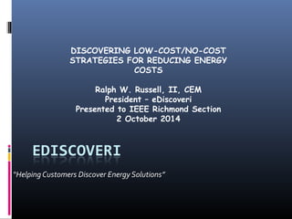 DISCOVERING LOW-COST/NO-COST 
STRATEGIES FOR REDUCING ENERGY 
COSTS 
Ralph W. Russell, II, CEM 
President – eDiscoveri 
Presented to IEEE Richmond Section 
2 October 2014 
“Helping Customers Discover Energy Solutions” 
 