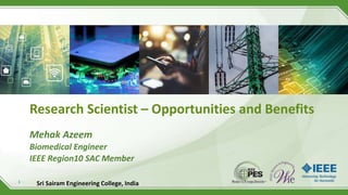 1
Research Scientist – Opportunities and Benefits
Mehak Azeem
Biomedical Engineer
IEEE Region10 SAC Member
Sri Sairam Engineering College, India
 