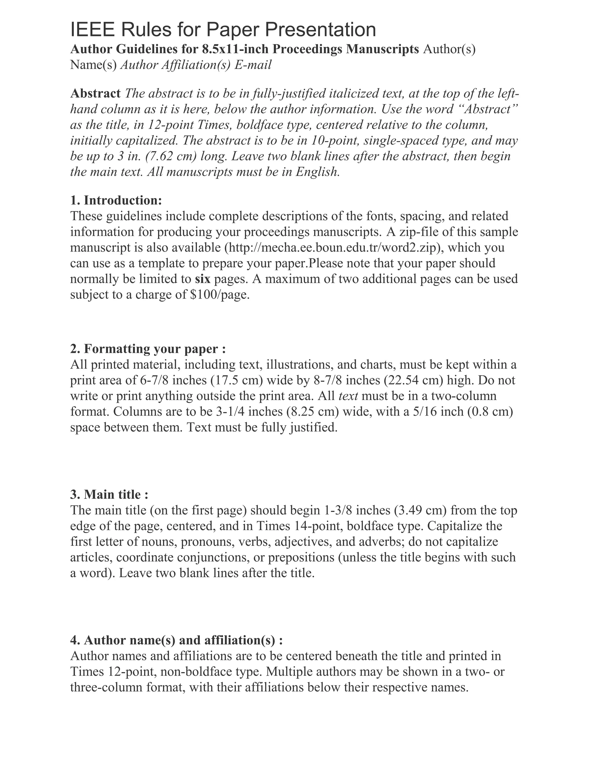 IEEE Rules for Paper Presentation
Author Guidelines for 8.5x11-inch Proceedings Manuscripts Author(s)
Name(s) Author Affiliation(s) E-mail
Abstract The abstract is to be in fully-justified italicized text, at the top of the left-
hand column as it is here, below the author information. Use the word “Abstract”
as the title, in 12-point Times, boldface type, centered relative to the column,
initially capitalized. The abstract is to be in 10-point, single-spaced type, and may
be up to 3 in. (7.62 cm) long. Leave two blank lines after the abstract, then begin
the main text. All manuscripts must be in English.
1. Introduction:
These guidelines include complete descriptions of the fonts, spacing, and related
information for producing your proceedings manuscripts. A zip-file of this sample
manuscript is also available (http://mecha.ee.boun.edu.tr/word2.zip), which you
can use as a template to prepare your paper.Please note that your paper should
normally be limited to six pages. A maximum of two additional pages can be used
subject to a charge of $100/page.
2. Formatting your paper :
All printed material, including text, illustrations, and charts, must be kept within a
print area of 6-7/8 inches (17.5 cm) wide by 8-7/8 inches (22.54 cm) high. Do not
write or print anything outside the print area. All text must be in a two-column
format. Columns are to be 3-1/4 inches (8.25 cm) wide, with a 5/16 inch (0.8 cm)
space between them. Text must be fully justified.
3. Main title :
The main title (on the first page) should begin 1-3/8 inches (3.49 cm) from the top
edge of the page, centered, and in Times 14-point, boldface type. Capitalize the
first letter of nouns, pronouns, verbs, adjectives, and adverbs; do not capitalize
articles, coordinate conjunctions, or prepositions (unless the title begins with such
a word). Leave two blank lines after the title.
4. Author name(s) and affiliation(s) :
Author names and affiliations are to be centered beneath the title and printed in
Times 12-point, non-boldface type. Multiple authors may be shown in a two- or
three-column format, with their affiliations below their respective names.
 