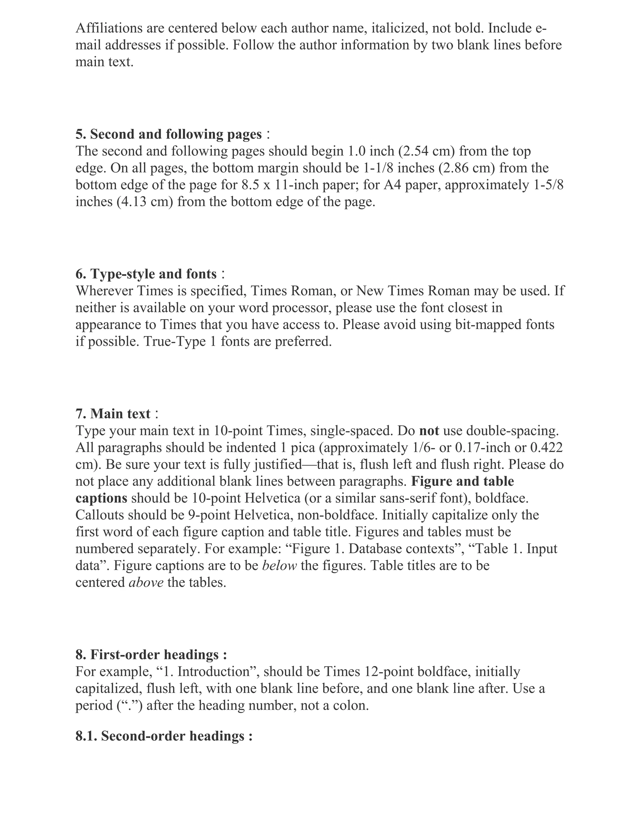 Affiliations are centered below each author name, italicized, not bold. Include e-
mail addresses if possible. Follow the author information by two blank lines before
main text.
5. Second and following pages :
The second and following pages should begin 1.0 inch (2.54 cm) from the top
edge. On all pages, the bottom margin should be 1-1/8 inches (2.86 cm) from the
bottom edge of the page for 8.5 x 11-inch paper; for A4 paper, approximately 1-5/8
inches (4.13 cm) from the bottom edge of the page.
6. Type-style and fonts :
Wherever Times is specified, Times Roman, or New Times Roman may be used. If
neither is available on your word processor, please use the font closest in
appearance to Times that you have access to. Please avoid using bit-mapped fonts
if possible. True-Type 1 fonts are preferred.
7. Main text :
Type your main text in 10-point Times, single-spaced. Do not use double-spacing.
All paragraphs should be indented 1 pica (approximately 1/6- or 0.17-inch or 0.422
cm). Be sure your text is fully justified—that is, flush left and flush right. Please do
not place any additional blank lines between paragraphs. Figure and table
captions should be 10-point Helvetica (or a similar sans-serif font), boldface.
Callouts should be 9-point Helvetica, non-boldface. Initially capitalize only the
first word of each figure caption and table title. Figures and tables must be
numbered separately. For example: “Figure 1. Database contexts”, “Table 1. Input
data”. Figure captions are to be below the figures. Table titles are to be
centered above the tables.
8. First-order headings :
For example, “1. Introduction”, should be Times 12-point boldface, initially
capitalized, flush left, with one blank line before, and one blank line after. Use a
period (“.”) after the heading number, not a colon.
8.1. Second-order headings :
 